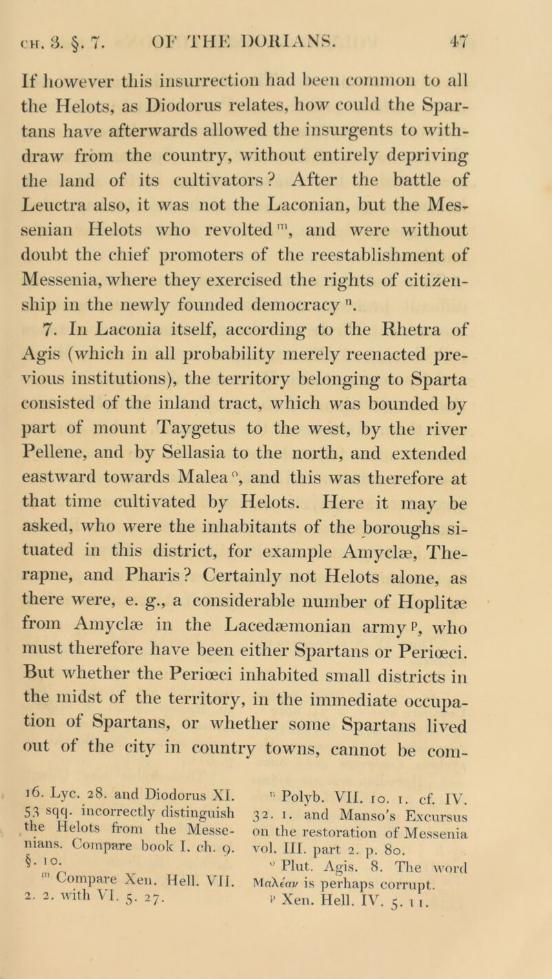 If however this insurrection had been common to all the Helots, as Diodorus relates, how could the Spar- tans have afterwards allowed the insurgents to with- draw from the country, without entirely depriving the land of its cultivators ? After the battle of Leuctra also, it was not the Laconian, but the Mes- senian Helots who revolted1, and were without doubt the chief promoters of the reestablishment of Messenia, where they exercised the rights of citizen- ship in the newly founded democracy n. 7- In Laconia itself, according to the Rhetra of Agis (which in all probability merely reenacted pre- vious institutions), the territory belonging to Sparta consisted of the inland tract, which was bounded by part of mount Taygetus to the west, by the river Pellene, and by Sellasia to the north, and extended eastward towards Malea0, and this was therefore at that time cultivated by Helots. Here it may be asked, who were the inhabitants of the boroughs si- tuated in this district, for example Amyelae, The- rapne, and Pharis? Certainly not Helots alone, as there were, e. g., a considerable number of Hoplita? from Amyelae in the Lacedaemonian army p, who must therefore have been either Spartans or Perioeei. But whether the Perioeei inhabited small districts in the midst of the territory, in the immediate occupa- tion of Spartans, or whether some Spartans lived out of the city in country towns, cannot be eom- i6. Lyc. 28. and Diodorus XI. » Polyb. VII. 10. i. cf. IV. 53 sqq. incorrectly distinguish 32. 1. and Manso’s Excursus the Helots from the Messe- on the restoration of Messenia mans. Compare book I. ch. q. vol. III. part 2. p. 80. §‘i°' 0 Plut. Agis. 8. The word Compare Xen. Hell. VII. MaXcav is perhaps corrupt. 2. 2. with VI. 5. 27. r Xen. Hell. IV. 5. 1 1.