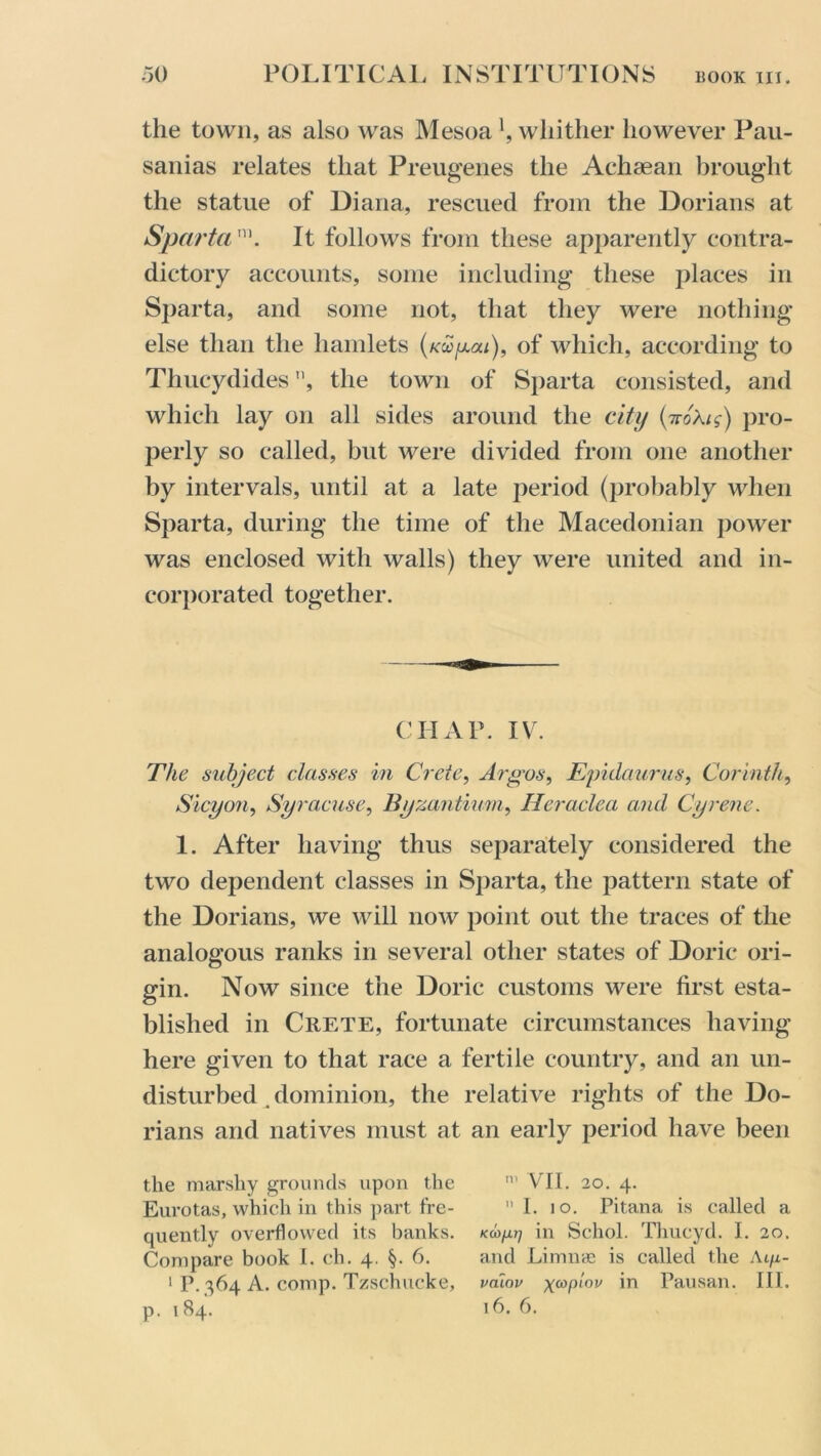 the town, as also was Mesoa \ whither however Pau- sanias relates that Preugenes the Achaean brought the statue of Diana, rescued from the Dorians at Sparta™. It follows from these apparently contra- dictory accounts, some including these places in Sparta, and some not, that they were nothing else than the hamlets (kcc/aou), of which, according to Thucydides ”, the town of Sparta consisted, and which lay on all sides around the city (7roXig) pro- perly so called, but were divided from one another by intervals, until at a late period (probably when Sparta, during the time of the Macedonian power was enclosed with walls) they were united and in- corporated together. CHAP. IV. The subject classes in Crete, Argos, Epidaurus, Corinth, Sicyon, Syracuse, Byzantium, Heraclea and Cyrene. 1. After having thus separately considered the two dependent classes in Sparta, the pattern state of the Dorians, we will now point out the traces of the analogous ranks in several other states of Doric ori- gin. Now since the Doric customs were first esta- blished in Crete, fortunate circumstances having here given to that race a fertile country, and an un- disturbed dominion, the relative rights of the Do- rians and natives must at an early period have been the marshy grounds upon the VII. 20. 4. Eurotas, which in this part fre- I. 10. Pitana is called a quently overflowed its banks, in Schol. Thucyd. I. 20. Compare book I. ch. 4. §. 6. and Limine is called the Ai/x- 1 P. 364 A. comp. Tzschucke, valov xwpi°v in Pausan. III. p. 184. 16. 6.