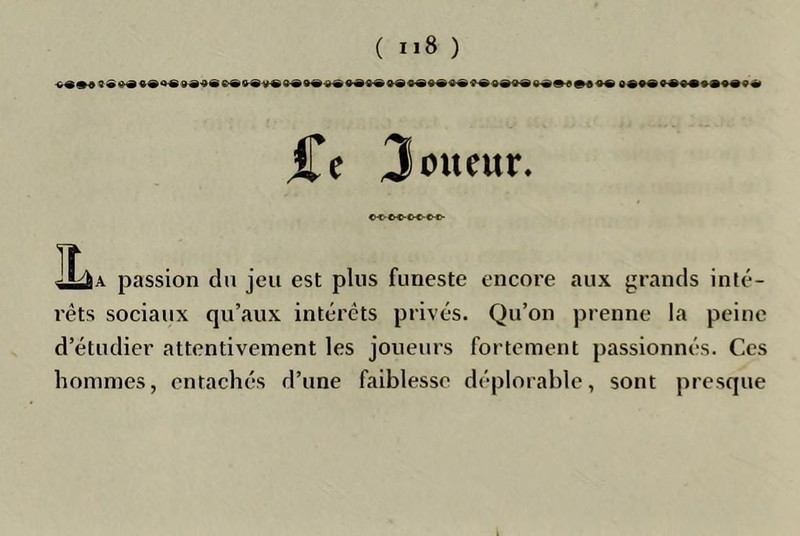 ( ) jCe Joueur. C<'C«-C«-e«- ILaa passion du jeu est plus funeste encore aux grands inté- rêts sociaux qu’aux intérêts privés. Qu’on prenne la peine d’étudier attentivement les joueurs fortement passionnés. Ces hommes, entachés d’une faiblesse déplorable, sont presque