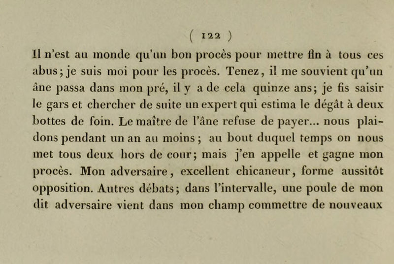 Il n’est au inonde qu’un bon procès pour mettre iln à tous ces abus; je suis moi pour les procès. Tenez, il me souvient qu’un âne passa dans mon pré, il y a de cela quinze ans; je fis saisir le gars et chercher de suite un expert qui estima le dégât à deux bottes de foin. Lemaître de l’âne refuse de payer... nous plai- dons pendant un an au moins ; au bout duquel temps on nous met tous deux hors de cour; mais j’en appelle et gagne mon procès. Mon adversaire, excellent chicaneur, forme aussitôt opposition. Autres débats; dans l’intervalle, une poule de mon dit adversaire vient dans mon champ commettre de nouveaux