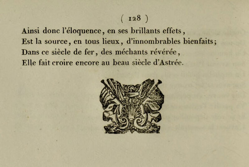 Ainsi donc l’éloquence, en ses brillants effets, Est la source, en tous lieux, d’innombrables bienfaits; Dans ce siècle de fer, des méchants révérée. Elle fait croire encore au beau siècle d’Astrée.