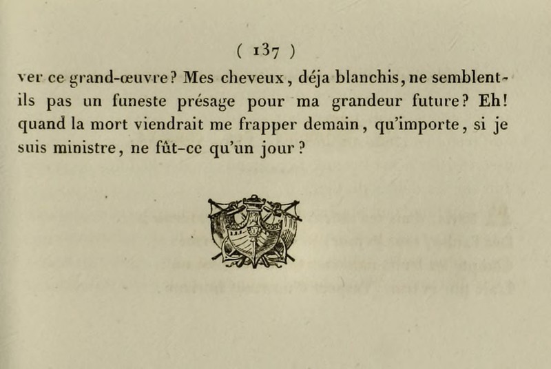 ver ce t'rand-œuvre? Mes cheveux, déjà blanchis,ne semblent- ils pas un funeste présaye pour ma grandeur future? Eh! quand la mort viendrait me frapper demain, qu’importe, si je suis ministre, ne fût-ce qu’un jour?