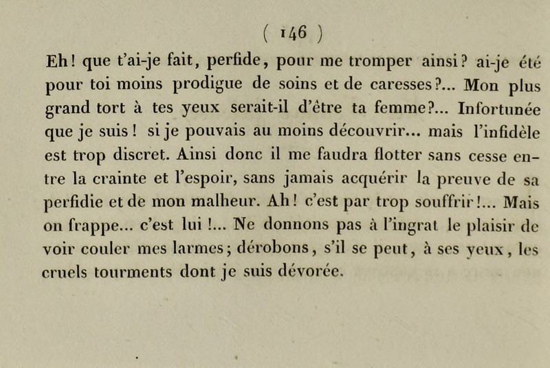 Eh! que t’ai-je fait, perfide, pour me tromper ainsi? ai-je été pour toi moins prodigue de soins et de caresses?... Mon plus grand tort à tes yeux serait-il d’être ta femme?... Infortunée que je suis! si je pouvais au moins découvrir... mais l’infidèle est trop discret. Ainsi donc il me faudra flotter sans cesse en- tre la crainte et l’espoir, sans jamais acquérir la preuve de sa perfidie et de mon malheur. Ah! c’est par trop souffrir!... Mais on frappe... c’est lui !... Ne donnons pas à l’ingrat le plaisir de voir couler mes larmes; dérobons, s’il se peut, à ses veux, les cruels tourments dont je suis dévorée.