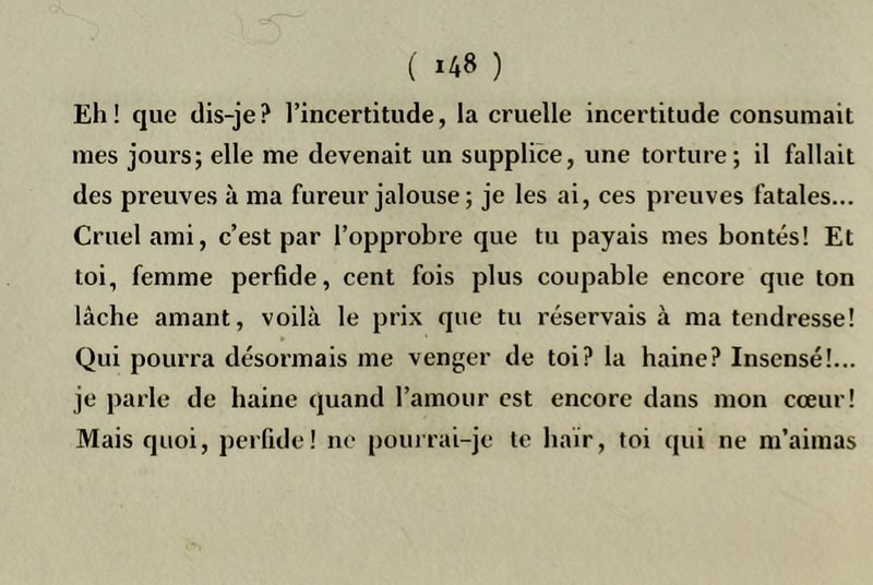 Eh! que dis-je? l’incertitude, la cruelle incertitude consumait mes jours; elle me devenait un supplice, une torture; il fallait des preuves à ma fureur jalouse; je les ai, ces preuves fatales... Cruel ami, c’est par l’opprobre que tu payais mes bontés! Et toi, femme perfide, cent fois plus coupable encore que ton lâche amant, voilà le prix que tu réservais à ma tendresse! Qui pourra désormais me venger de toi? la haine? Insensé!... je parle de haine quand l’amour est encore dans mon cœur! Mais quoi, peifide! ne pouirai-je le haïr, toi qui ne m’aimas