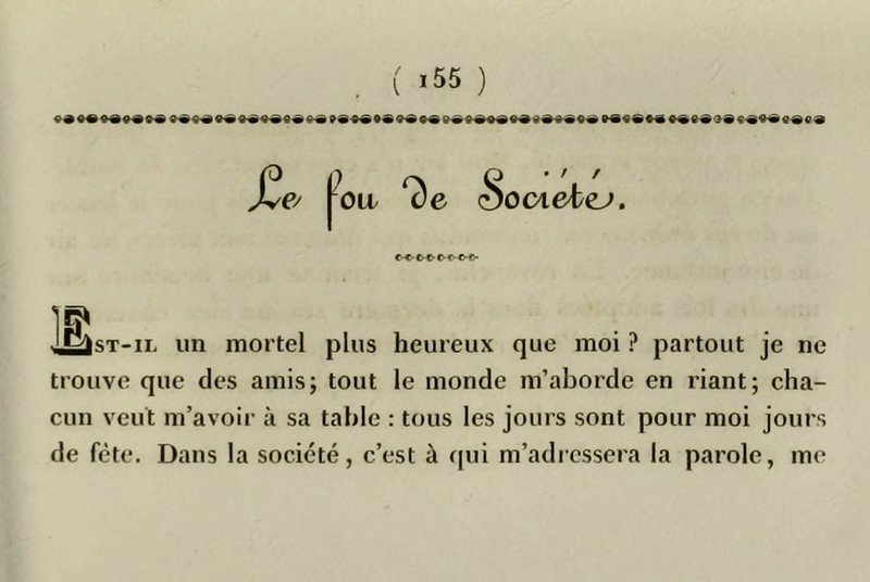 £e. fo.. ^6 iSociebej. C^o-^CVO-©-®- Is IsT-iL un mortel plus heureux que moi ? partout je ne trouve que des amis; tout le monde m’aborde en riant; cha- cun veut m’avoir à sa table : tous les jours sont pour moi jours de fête. Dans la société, c’est à qui m’adressera la parole, me