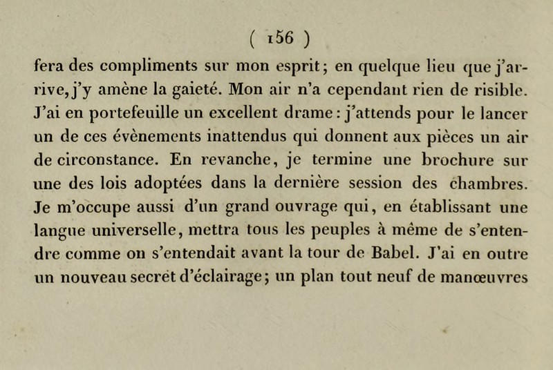 fera des compliments sur mon esprit; en quelque lieu que j’ar- rive, j’y amène la gaieté. Mon air n’a cependant rien de risible. J’ai en portefeuille un excellent drame : j’attends pour le lancer un de ces évènements inattendus qui donnent aux pièces un air de circonstance. En revanche, je termine une brochure sur une des lois adoptées dans la dernière session des chambres. Je m’occupe aussi d’un grand ouvrage qui, en établissant une langue universelle, mettra tous les peuples à même de s’enten- dre comme on s’entendait avant la tour de Babel. J’ai en outre un nouveau secret d’éclairage; un plan tout neuf de manœuvres