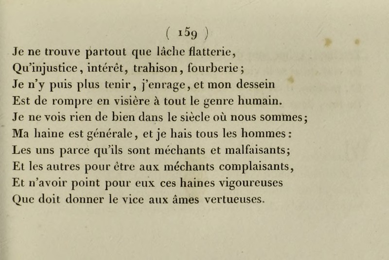 ( 1^9 ) Je ne trouve partout que lâche flatterie, Qu’injustice, intérêt, trahison, fourberie; Je n’y puis plus tenir, j’enrage, et mon dessein Est de rompre en visière à tout le genre humain. Je ne vois rien de bien dans le siècle où nous sommes Ma haine est générale, et je hais tous les hommes: Les uns parce qu’ils sont méchants et malfaisants; Et les autres pour être aux méchants complaisants. Et n’avoir point pour eux ces haines vigoureuses Que doit donner le vice aux âmes vertueuses.