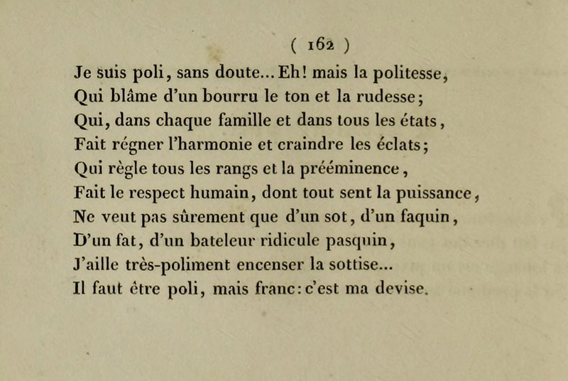 Je suis poli, sans doute... Eh! mais la politesse, Qui blâme d’un bourru le ton et la rudesse; Qui, dans chaque famille et dans tous les états, Fait régner l’harmonie et craindre les éclats; Qui règle tous les rangs et la prééminence, Fait le respect humain, dont tout sent la puissance, Ne veut pas sûrement que d’un sot, d’un faquin, D’un fat, d’un bateleur ridicule pasquin. J’aille très-poliment encenser la sottise... Il faut être poli, mais franc;c’est ma devise.
