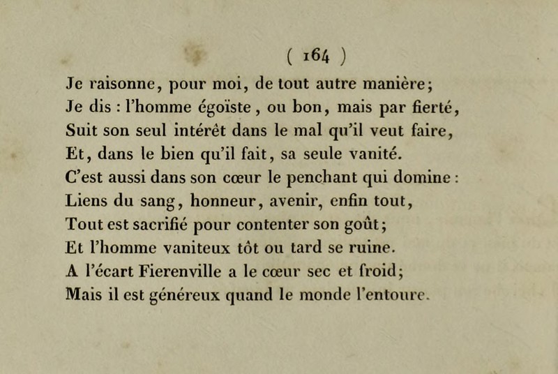 Je raisonne, pour moi, de tout autre manière; Je dis : l’homme égoïste, ou bon, mais par fierté Suit son seul intérêt dans le mal qu’il veut faire. Et, dans le bien qu’il fait, sa seule vanité. C’est aussi dans son cœur le penchant qui domine Liens du sang, honneur, avenir, enfin tout. Tout est sacrifié pour contenter son goût ; Et l’homme vaniteux tôt ou tard se ruine. A l’écart Fierenville a le cœur sec et froid; Mais il est généreux quand le monde l’entoure.