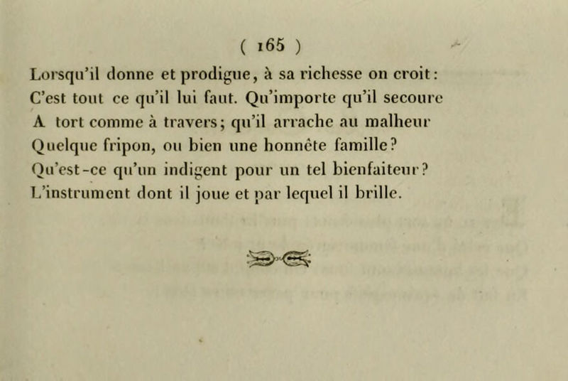 Lorsqu’il donne et prodigue, à sa richesse on croit: C’est tout ce qu’il lui faut. Qu’importe qu’il secoure A tort comme à travers; qu’il arrache au malheur Quelque fripon, ou bien une honnête famille? Qu’est-ce qu’un indigent pour un tel bienfaiteur? L’instrument dont il joue et par lequel il brille.
