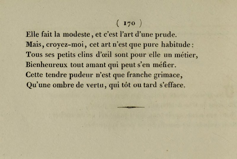 ( »70 ) Elle fait la modeste, et c’est l’art d’une prude. Mais, croyez-moi, cet art n’est que pure habitude ; Tous ses petits clins d’œil sont pour elle un métier, Bienheureux tout amant qui peut s’en méfier. Cette tendre pudeur n’est que franche grimace. Qu’une ombre de vertu, qui tôt ou tard s’efface.