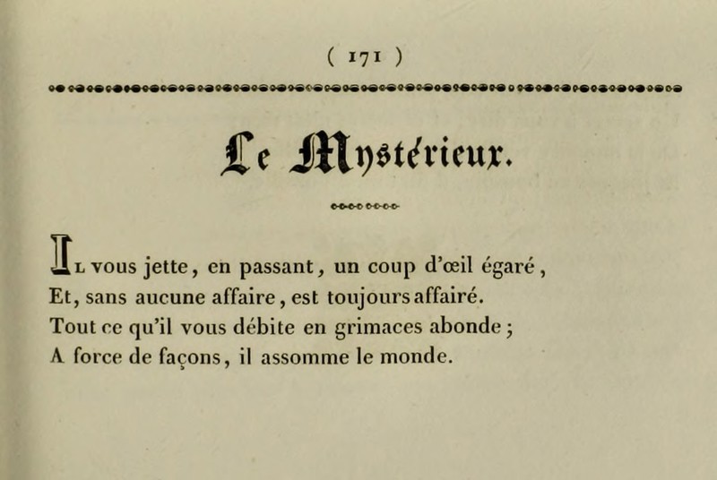 Ce JJtpêt^ricttï. IÎl vous jette, en passant, un coup d’œil égaré, Et, sans aucune affaire, est toujours affairé. Tout ce qu’il vous débite en grimaces abonde ; \ force de façons, il assomme le monde.