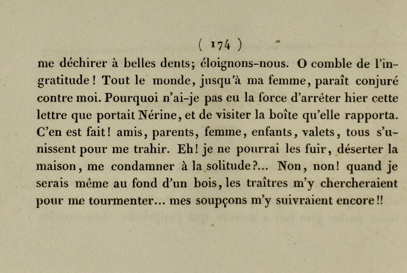 me déchirer à belles dents; éloignons-nous. O comble de l’in- gratitude ! Tout le monde, jusqu’à ma femme, paraît conjuré contre moi. Pourquoi n’ai-je pas eu la force d’arrêter hier cette lettre que portait Nérine, et de visiter la boîte qu’elle rapporta. C’en est fait! amis, parents, femme, enfants, valets, tous s’u- nissent pour me trahir. Eh! je ne pourrai les fuir, déserter la maison, me condamner à la solitude?... Non, non! quand je serais même au fond d’un bois, les traîtres m’y chercheraient pour me tourmenter... mes soupçons m’y suivraient encore!!