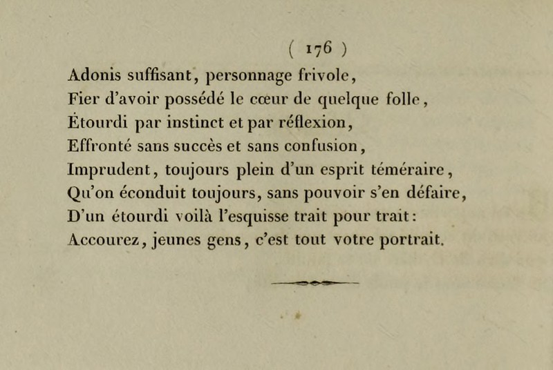 Adonis suffisant, personnage frivole, Fier d’avoir possédé le cœur de quelque folle, Étourdi par instinct et par réflexion. Effronté sans succès et sans confusion, Imprudent, toujours plein d’un esprit téméraire, Qu’on éconduit toujours, sans pouvoir s’en défaire D’un étourdi voilà l’esquisse trait pour trait: Accourez, jeunes gens, c’est tout votre portrait.