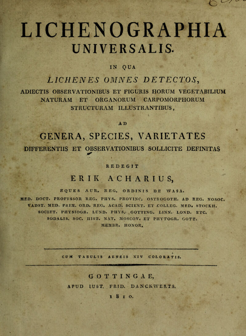 LICHENOGRAPHIA UNIVERSALIS. IN QUA ■ LICHENES OMNES DETECTOS, ADIECTIS OBSERVATIONIBUS ET FIGURIS HORUM VEGETABILIUM NATURAM ET ORGANORUM CARPOMORPIiORUM STRUCTURAM ILLUSTRANTIBUS, \ AD GENERA, SPECIES, VARIETATES DIFFERENTIIS ET OBSERVATIONIBUS SOLLICITE DEFINITAS ^ ■ 1 REDEGIT ERIK ACHARIUS, EQUES AUR. REG, ORDINIS DE WASA. MED. DOCT. PROFESSOR REG. PHYS. PROVINC. OSTROGOTH. AD REG. NOSOC. VADST. MED. PUIM. ORD. REG. ACAD'. SCIENT. ET -COLLEG. MED. STOCKH. SOCIET. PHYSIOGR. LUND. PIIYS.. . GOTTING. LINN. LOND. ETC. SODALIS. 80C. IlIST. NAT. MOSCOV. ET PIIYTOGR. GOTT. MEMBR. HONOR, CUM TABULIS AENEIS XIV COLORATIS. G O T T I N G A E, APUD lUST. FRID. DANCKWERTS. 1 8 I O.