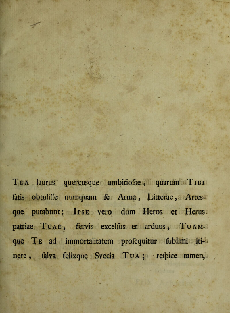 Tua , laurui' quercusque ambitiofae , ' quaruni'^iiTiBi fatis obtuliffe numquam fe Arma, Litterae,: :Artes- que putabunt: Ipse vero' diim ' Heros et Herus, patriae Tuae, .fervis excelfus et arduus, Tuam- que Te ad ' immortalitatem profequitur fublimi iti-« nere, falva felixquQ Svecia .Tua; ' refpice tamen,.