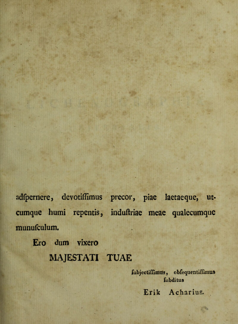 adfpernere, devotiflimus precor, piae laetaeque, ut- cumque humi repentis, induftriae meae qualecumque munufculum. Ero dum vixero MAJESTATI TUAE fubjectiflimiJs, obfequentiffimus fubditus Erik Acharius.