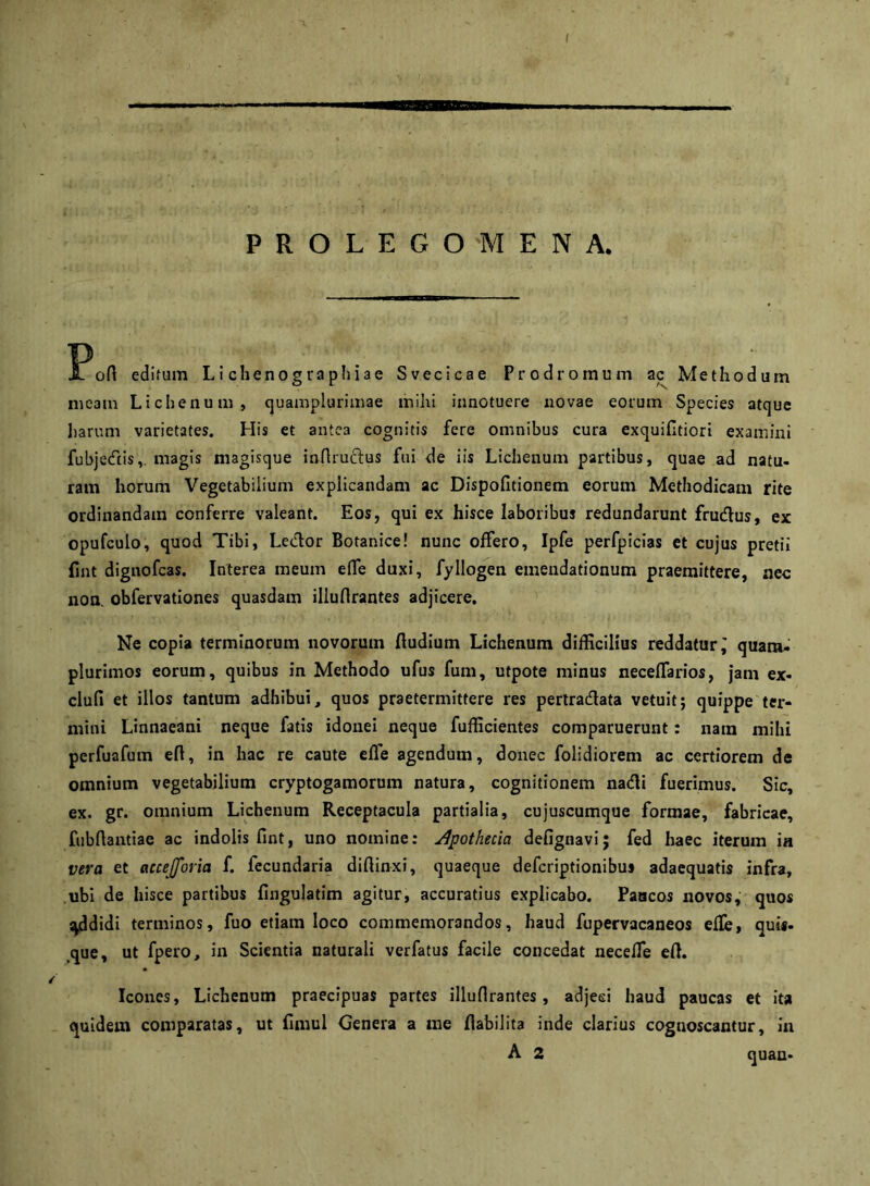 PROLEGOMENA. Pod edifum Li chenographiae Svecicae Prodromum ac Methodum meam Lichenum, quamplurimae mihi innotuere novae eorum Species atque harum varietates. His et antea cognitis fere omnibus cura exquifltiori examini fubjetftis,. magis magisque inflruftus fui de iis Lichenum partibus, quae ad natu- ram horum Vegetabilium explicandam ac Dispofitionem eorum Methodicam rite ordinandam conferre valeant. Eos, qui ex hisce laboribus redundarunt frudlus, ex opufculo, quod Tibi, Ledor Botanice! nunc offero, Ipfe perfpicias et cujus pretii fint dignofcas. Interea meum effe duxi, fyllogen emendationum praemittere, nec non. obfervationes quasdam illuflrantes adjicere. Ne copia terminorum novorum ftudium Lichenum difEcilius reddatur ^ quam- plurimos eorum, quibus in Methodo ufus fum, utpote minus neceflarios, jam ex- clufi et illos tantum adhibui, quos praetermittere res pertradata vetuit; quippe ter- mini Linnaeani neque fatis idonei neque fufficientes comparuerunt: nara mihi perfuafum eft, in hac re caute efle agendum, donec folidiorem ac certiorem de omnium vegetabilium cryptogamorum natura, cognitionem nadi fuerimus. Sic, ex. gr. omnium Lichenum Receptacula partialia, cujuscumque formae, fabricae, fubftaiitiae ac indolis fint, uno nomine: u4pothecia defignavi; fed haec iterum ia vera et accejforia f. fecundaria diffinxi, quaeque defcriptionibus adaequatis infra, ubi de hisce partibus fingulatim agitur, accuratius explicabo. Paacos novos, quos :^didi terminos, fuo etiam loco commemorandos, haud fupervacaneos efle, qui*. ,que, ut fpero, in Scientia naturali verfatus facile concedat necefle efl. Icones, Lichenum praecipuas partes illuflrantes, adjeei haud paucas et ita quidem comparatas, ut fimul Genera a rae flabilita inde clarius cognoscantur, in A 2 quan-