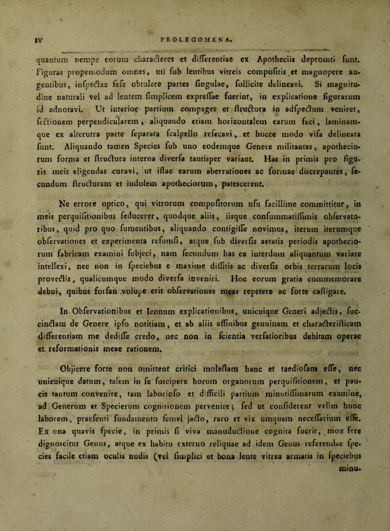 quantum nempe eorum characlcres et difTerentrae ex Apotheciis depronitl funt. Figuras propeniodum omnes, uti fub lentibus vitreis compofitis^et magnopere au- gentibus, infpedae fefe obtulere partes fingulae, follicite delineavi. Si magnitu- dine naturali vel ad lentem fimplicem exprelTae fuerint, in explicatione figurarum id adnotavi. Ut interior partium compages et flruftura in adfpedum veniret, ftftionem perpendicularem, aliquando etiam horizontalem earum feci, laminam- que ex alterutra parte feparata fcalpello refecavi. et bocce modo vifa delineata funt. Aliquando tamen Species fub uno eodemque Genere militantes, apothecio- rum forma et Hrudura interna diverfa tantisper variant. Has in primis pro figu- ris meis eligendas curavi, ut idae earum aberrationes ac formae discrepantes, fe- cundum firuduram et indolem apotheciorum, patescerent. Ne errore optico, qui vitrorum compofitorum ufu facillime committitur, in meis perquifitionibus feducerer, quodque aliis, iisque confummatifllmis obfervato- ribus, quid pro quo fumentibus, aliquando contigilfe novimus, iterum iterumque obfervationes et experimenta refumfi, atque fub diverfis aetatis periodis apothecio- rum fabricam examini fubjeci, nam fecundum has ea interdum aliquantum variare intellexi, nec non in fpeciebus e maxime diditis ac diverfis orbis terrarum locis provedlis, qualicumque modo diverfa inveniri. Hoc eorum gratia commemorare debui, quibus foifan volupe erit obfervationes meas repetere ac forte cafligare. In Obfervationibus et Iconum explicationibus, unicuique Generi adjedis, fuc* cindam de Genere ipfo notitiam, et ab aliis affinibus genuinam et chara<?berillicani differentiam me dediffe credo, nec non in fcientia verfatioribus debitam operae et reformationis meae rationem. Objicere forte non omittent critici molenam hanc et taediofam elfe, nec unicuique datum, talem in fe fuscipere horum organorum perquifitionem, et pau- cis tantum convenire, tam laboriofo et difficili partium minutiflimarum examine, ad Generum et Specierum cognitionem pervenire; fed ut confiderent velim hunc laborem, praefenti fundamento femel jadto, raro ct vix umquam neceffarium efife. Ex una quavis fpecie, in primis fi viva manuduclio.ne cognita fuerit, mox fere dignoscitur Genus, atque ex habitu externo reliquae ad idem Getius referendae fpe- cies facile etiam oculis nudis (vei fimplici et bona lente vitrea armatis in fpeciebus minu-