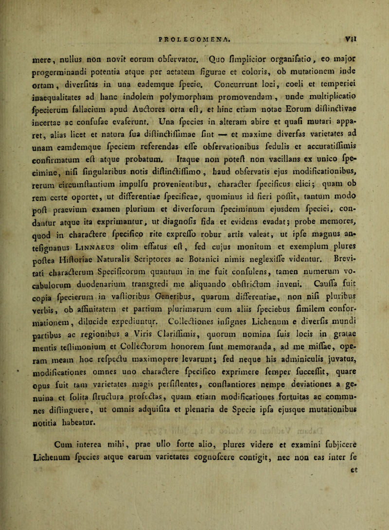 mere, nullus non novit eorum obfervator. Quo fimplicior organifatlo, eo major progerminandi potentia atque per aetatem figurae et coloris, ob mutationem inde ortam, diverfitas in una eademque fpecie. Concurrunt loci, coeli et temperiei inaequalitates ad hanc indolem polymorpham promovendam , unde multiplicatio fpecierum fallacium apud Audores orta efl, et hinc etiam notae Eorum diflindivae incertae ac confufae evaferunt. Una fpecies in alteram abire et quafi mutari appa- ret, alias licet et natura fua diflinclilnmae fint — et maxime diverfas varietates ad unam eamdemque fpeciem referendas efle obfervationibus fedulis et accuratiflimis confirmatum efi atque probatum. Itaque non potefi non vacillans ex unico fpe- cimine, nifi fingularibus notis difiindiflimo , haud obfervatis ejus modificationibus, rerum circumrtantium impulfu provenientibus, character fpecificus elici; quam ob rem certe oportet, ut differentiae fpecificae, quominus id fieri poflit, tantum modo poft praevium examen plurium et diverforum fpeciminum ejusdem fpeciei, con- dantur atque ita exprimantur, ut diagnofis fida et evidens evadat; probe memores, quod in charadlere fpecifico rite expreffo robur artis valeat, ut ipfe magnus an» tefignanus Linnaeus olim effatus eft, fed cujus monitum et exemplum plures poftea Hifioriae Naturalis Scriptores ac Botanici nimis neglexiffe videntur. Brevi- tati charaderum Specificorum quantum in me fuit confulens, tamen numerum vo- cabulorum duodenarium transgredi me aliquando obfiridlum inveni. Cauffa fuit copia fpecierum in vallioribus Generibus, quarum differentiae, non nifi pluribus verbis, ob affinitatem et partium plurimarum cum aliis fpeciebus Cmilem confor- mationem, dilucide expediuntur. Collecliones infignes Lichenum e diverfis mundi partibus ac regionibus a Viris Clariffimis, quorum nomina fuis locis in gratae mentis teflimonium et Colleclorum honorem funt memoranda, ad me niiflae, ope- ram meam hoc refpedu maximopere levarunt; fed neque his adminiculis juvatus, modificationes omnes uno charadere fpecifico exprimere femper fucceffit, quare opus fuit tam varietates magis perfifientes, confiantiores nempe deviationes a ge. nuina et folita firuclura proficias, quam etiam modificationes fortuitas ac commu- nes difiinguere, ut omnis adquifita et plenaria de Specie ipfa ejusque mutationibus notitia habeatur. Cum interea mihi, prae ullo forte alio, plures videre et examini fubjicere Lichenum fpecies atque earum varietates cognofcere contigit, nec non eas inter fe ct