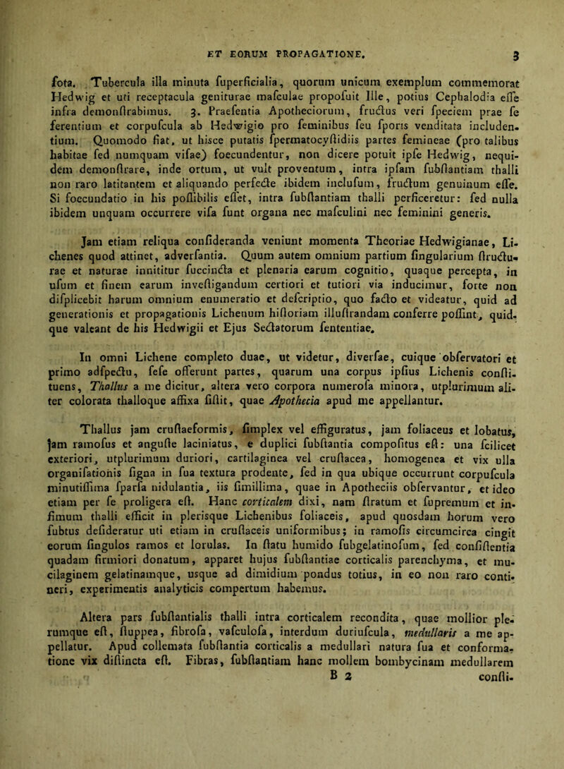 fota. Tubercula illa minuta fuperficialia, quorum unicum exemplum commemorat Hedwig et uti receptacula geniturae mafculae propoluit Ille, potius Ceplialodia efle infra demonflrabimus. 3. Praefeutia Apotheciorum, frudus veri fpeciem prae fe ferentium et corpufcula ab Hed'«^igio pro feminibus feu fporis venditata includen- tium. Quomodo flat, ut hisce putatis fpermatocyftidiis partes femineae (pro talibus habitae fed numquam vifae) foecundentur, non dicere potuit ipfe Hedwig, nequi- dem demonflrare, inde ortum, ut vult proventum, intra ipfam fubflantiam thalli non raro latitantem et aliquando perfede ibidem inclufum, frudum genuinum efle. Si foccundatio in his poflibilis eflet, intra fubflantiam thalli perficeretur: fed nulla ibidem unquam occurrere vifa funt organa nec mafculini nec feminini generis. Jam etiam reliqua confideranda veniunt momenta Theoriae Hedwigianae, Li- chenes quod attinet, adverfantia. Quum autem omnium partium Angularium firudu- rae et naturae innititur fuccinda et plenaria earum cognitio, quaque percepta, in ufum et finem earum invefiigandum certiori et tutiori via inducimur, forte non difplicebit harum omnium enumeratio et deferiptio, quo fado et videatur, quid ad generationis et propagationis Lichenum hifloriam illuflrandam conferre pofllnt,, quid, que valeant de his Hedwigii et Ejus Sedatorum fententiae. In omni Lichene completo duae, ut videtur, diverfae, cuique obfervatori et primo adfpcdu, fefe offerunt partes, quarum una corpus ipfius Lichenis confli- tuens. Thallus a me dicitur, altera vero corpora numerofa minora, utplurimum ali- ter colorata thalloque affixa fiflit, quae ^pothecia apud me appellantur. Thallus jam crufiaeformis, fimplex vel effiguratus, jam foliaceus et lobatus, jam ramofus et angufle laciniatus, e duplici fubftantia compofitus eft: una fcilicet exteriori, utplurimum duriori, cartilaginea vel cruflacea, homogenea et vix ulla organifatiohis figna in fua textura prodente, fed in qua ubique occurrunt corpufcula minutiffima fparfa nidulantia, iis fimillima, quae in Apotheciis obfervantur, et ideo etiam per fe proligera efl. Hanc corticalem dixi, nam flratum et fupremum et in- fimum thalli efficit in plerisque Lichenibus foliaceis, apud quosdam horum vero fubtus defideratur uti etiam in cruflaceis uniformibus; in ramofis circumcirca cingit eorum fingulos ramos et lorulas. Ia flatu humido fubgelatinofum, fed confiflentia quadam firmiori donatum, apparet hujus fubflantiae corticalis parenchyma, et mu- cilaginem gelatinamque, usque ad dimidium pondus totius, in eo non raro conti- neri, experimentis analyticis compertum habemus. Altera pars fubflantialis thalli intra corticalem recondita, quae mollior ple- rumque efl, fluppea, fibrofa, vafculofa, interdum duriufcula, medullaris a me ap- pellatur. Apud collemata fubflantia corticalis a medullari natura fua et conforma- tione vix diflincta efl. Fibras, fubflaqtiam hanc mollem bombycinam medullarem B 2 confli-