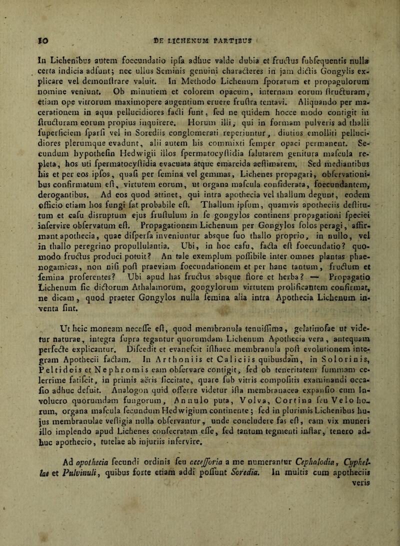 In Lichenibus autem foecundatio ipfa adhuc valde dubia et frucT^us fubfcquentis nulla certa indicia adfunt; nec ullus Seminis genuini chaiaderes in jam didis Gongylis ex- plicare vel dcinonilrare valuit. In Metiiodo Lichenum fporarum et propagulorum nomine veniunt, Ob minutiem et colorem opacum, internam eorum llrufturam, etiam ope vitrorum maximopere augentium eruere fruftra tentavi. Aliquando per ma- cerationem in aqua pellucidiores fadi funt, fed ne quidem hocce modo contigit ia flruduram eorum propius inquirere. Horum illi, qui in formam pulveris ad thalli fuperheiem fparfi vel in Sorediis conglomerati reperiuntur, diutius emolliti pelluci- diores plerumque evadunt, alii autem his commixti femper opaci permanent. Se- cundum hypothefin Hedwigii illos fpermatocyllidia falutarem genitura mafcula re- pleta, hos uti fpermatocyflidia evacuata atque emarcida aeflimarem. Sed mediantibus bis et per eos ipfos, quafi per femina vel gemmas, Lichenes propagari, oblervationi- bus confirmatum efl, virtutem eorum, ut organa mafcula conftderata, foecundantem, derogantibus. Ad eos quod attinet, qui intra apothecia vel thallum degunt, eodem officio etiam hos fungi fat probabile efl. Thallum ipfum, quamvis apotheciis deflitu- tum et cafu disruptum ejus fruflulum in fe gongylos continens propagationi fpeciei infervire obfervatum efl. Propagationem Lichenum per Gongylos folos peragi, affir- mantapothecia, quae difpeifa inveniuntur absque fuo thallo proprio, in nullo, vel in thallo peregrino propullulantia. Ubi, in hoc cafu, fada eA foecundatio? quo- modo frudus produci potuit? An tale exemplum poffibile inter omnes plantas phae- jiogamicas, non nifi pofl praeviam foecundationem et per hanc tantum, frudum et femina proferentes? Ubi apud has frudus absque flore et herba? — Propagatio Lichenum fic didorum Athalamorum, gongyiorum virtutem prolificanteni confirmat, ne dicam, quod praeter Gongylos nulla femina alia intra Apothecia Lichenum in- venta fint. Ut hclc moneam necefle eft, quod membranula tenuiffima, gelattnofae ut vide- tur naturae, integra fupra tegantur quorumdam Lichenum Apothecia vera , antequam perfede explicantur. Difcedit et evanefeit iflhaec membranula pofl evolutionem inte- gram Apothecii fadam. In Artboniis et Cal i c i i s quibusdam, in S olorinis, Peltideis et Nephromis eam obfervare contigit, fed ob teneritatem fummam ce- lerrime fatilcit, in primis aeris ficcitate, quare fub vitiis compofitrs examinandi occa- flo adhuc defuit. Analogon qurd offerre videtur ifia membranacea expanfio cum In- volucro quorumdam fungorum, Annulo puta, Volva, Cortina leuVeloho- rum, organa mafcula fecundum Hedwigium continente ; fed in plurimis Lichenibus hu- jus membranulae vefligia nulla obfervantur, unde concludete fas efl, eam vix muneri illo implendo apud Lichenes confecratam effe, fed tantum tegmenti inflar, tenero ad- huc aporhecio, tutelae ab injuriis infervire. Ad apothecia fecundi ordinis feu ccce[foria a me numerantur Cephalodia, CypheU lat et Pulvinuli.) quibus forte etiam addi poffunt Soreciia. In multis cura apotheciis veris