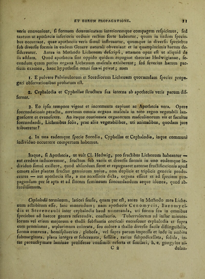 veris conveniunt, fi formam determinatam interioremque compagem refpicimus, fed tantum ut apothecia inferioris ordinis rediius forte habentur, quum in iisdem fpccie- bus occurrant, quae apotheciis veris fimul inflruantur, quumque in diverfis fpeciebus fub diverfis formis in eodem Genere naturali obveniant et in quamplurimis harum de- fiderentur. Antea in Methodo Lichenum defcripd , attamen opus eft ut aliquid de iis addam. Quod apothecia fint oppido quidem repugnat theoriae Hedwigianae, fe- eundum quam potius organa Lichenum mafcula exhiberent j fed feverius harum par» tium examen, hanc hypothefin omni fua'vi privat j nam 1. E pulvere Pulvinulorum et Sorediorum Lichenum quorumdam fpecies propa- gari obfervationibus probatum efi, 2. Cephalodia et Cyphellae firudlura fua interna ab apotheciis veris parum dif» ferunt. 3. Eo ipfo tempore vigent et incrementa capiunt ac Apothecia vera. Opere foecundationis perado, novimus omnia organa mafcula in toto regno vegetabili lau» guefcere et evanefeere. An itaque continuata organorum mafculinorum vis et facultas foecundandi, Lichenibus folis, prae aliis vegetabilibus, uti animalibus, quodam jure tribueretur? 4. In una eademque fpecie Soredla, Cyphellas ct Cephalodia, inque communi individuo occurrere compertum habemus. Itaque, fi Apothecia, ut vult Cl. Hedwig, pro frudibus Lichenum habeantur — aut credere induceremur, frudum fub variis et diverfis formis in uno eodemque in- dividuo fimul exifiere, quod abfurdum foret et repugnaret naturae frudificationis apud omues alias plantas frudus genuinum unius, non duplicis et triplicis generis produ- centes — aut apothecia ifia, a me acceflbria dida, organa eflent et ad fpeciem pro- pagandam per fe apta et ad florem femineum foecundandum aeque idonea, quod ab- furdiilimum. Cephalodii termiavim^ latiori fenfu, quam parefi, antea in Methodo mea Liche- num adhibitum elTe, heic monendum; nam apothecia Cenomycis, Baeomyci- dis et Stereocauli inter cephalodia haud numeranda, uti forma fua in omnibus fpeciebus ad haecce genera referendis, connantia. Tuberculorum ad infiar minutu- lorum vel etiam majorum e thalli fubfiantia corticali exciefcunt cephalodia et fupra eum prominent, utplurimum colorata, feu colore a thallo diverfo facile diflinguibilia, forma convexa, hemirphaerica , globofa, vel fupra parum imprelTa et inde in ambitu fubmarginata, plana integra et fubcrenata, felTilia, rarius fubpodicellata, folida, in- tus parenchymate laminae proliferae confimili referta et fimilari, h. e. gongylos ni- C a dulan-
