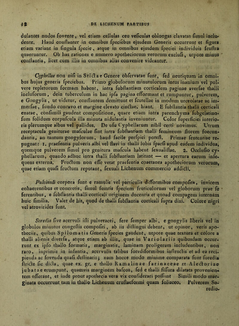 dulantes nudos fovente, vel etiam cellulas ceu veficulai oblongas clavatas fiinul inclu- dente. Haud conllanter in omnibus fpeciebus ejusdem Generis occurrunt et figura, etiam variant in fingula fpecie, atque in omnibus ejusdem fpeciei individuis frufira quaeruntur. Ob has rationes e numero apotheciorum verorum exclufi, utpote minus conllantia, licet cum illis in omnibus alias convenire videantur. Cijphellae non nifi in Stidlae Genere obfervatae funt, fed neutiquam in omni- bus hujus generis fpeciebus. Primo globulorum minutulorum intus inanium vel pul- vere repletorum formam habent, intra fubfiantiam corticalem paginae averfae thalli incluforum, dein tuberculum in hac ipfa pagina efformant et rumpuntur, pulverem, e Gongylis, ut videtur, conflantem demittunt et fcutellae in modum urceolatae ac im- merfae, fundo concavo et margine elevato cindlae, hiant. E fubfiantia thalii corticali enatae, confimili gaudent compofitione, quare etiam intra parenchyma fubgelatino- fum folidum corpufcula illa minuta nidulantia inveniuntur. Color fuperficiei interio- ris plerumque albus vel pallidus. De ufu Cyphellarum nihil certi novimus. Utrum receptacula geniturae mafculae fint intra fubfiantiam thalli femineum florem foecun- dantis, an tantum gongylorum, haud facile perfpici potefi. Primae fententiae re- pugnat: I. praefentia pulveris albi, vel flavi in thalli lobis fparfi apud eadem individua, quemque pulverem fimul pro genitura mafcula habent fexualifiae, 2. Occlufio cy- phellarum, quando adhuc intra thalli fubfiantiam latitant — et apertura earum infe- quens externa. Frucflum non efle vetat praefentia coaetanea apotheciorum verorum, quae etiam quafi frudum reputant, fexuali Lichenum commercio addidi. Pulvinuli corpora funt e ramulis vel particulis difformibus compofita, invicem cohaerentibus et concretis, fimul fumtis fpeciem fruticulorum vel globorum prae fe ferentibus, e fubfiantia thalli corticali originem ducentia et quoad compagem internam huic fimilia. Valet de his, quod de thalli fubfiantia corticali fupra dixi. Colore nigri vel atrovirides funt. Soredia five acervuli ifii pulveracei, fere femper albi, e gongylis liberis vel in globulos minutos congefiis cornpofiti, ab iis difiingui debent, ut opinor, veris apo- theciis, quibus Spilomatis Generis fpecies gaudent, utpote quae textura et colore a thalli alienis diverfa, atque etiam ab illis, quae in Vari olar iis quibusdam occur- runt ex ipfo thallo formatis, marginatis, laminam proligeram includentibus, non raro, inpiimis in infantia, acervulis talibus forediformihus inflrudis et ad ea reci- pienda ac fovenda quafi defiinatisj nam hocce modo minime comparata funt foredia flride fic dida, quae ex. gr. e thallo R a malinae farinaceae et Aledoriae ju ba ta e erumpunt, quamvis marginem bafeos, fed e thalli filfura dilatata provenien- tem offerant, et inde prout apotliecia vera vix confiderari pofTunt Simili modo mar- ginata occurrunt tam in thallo Lichenum crufiaefoimi quam foliaceo. Lui verem So- redio-