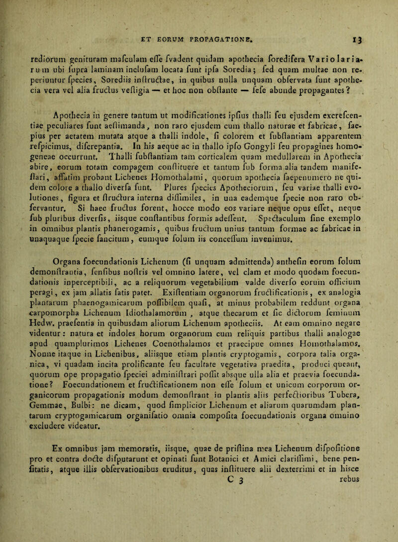 rediorum genituram mafculam efle fvadent quidam apothecia foredifera Vario 1 ar ia» ruin ubi fupra laminam inclufam locata funt ipfa Soredia; fed quam multae non re- peiiuntur fpecies, Sorediis inflrucftae, in quibus nulla unquam obfervata funt apofhe- cia vera vel alia fruclus vefligia — et hoc non obllante —- fcfe abunde propagantes ? Apothecia in genere tantum ut modificationes ipfius thalli feu ejusdem excrefcen- tiae peculiares funt aellimanda, non raro ejusdem cum thallo naturae et fabricae, fae- pius per aetatem mutata atque a thalli indole, fi colorem et fubflantiam apparentem refpicimus, difcrepantia. In his aeque ac in thallo ipfo Gongyli feu propagines homo- geneae occurrunt. Thalli fubflantiam tam corticalem quam medullarem in Apothecia abire, eorum totam compagem conflituere et tantum fub forma alia tandem manife- flari, affatim probant Lichenes Homothalami, quorum apothecia faepenumero ne qui- dem colore a thallo diverfa funt. Plures fpecies Apotheciorum, feu variae thalli evo- lutiones, figura et flru(ftura interna diillmiles, in una eademque fpecie non raro ob- fervantur. Si haec fruclus forent, hocce modo eos variare neque opus effet, neque fub pluribus diverfis, iisque conflantibus formis adeffent. Spedaculum fine exemplo in omnibus plantis phanerogamis, quibus frudum unius tantum formae ac fabricae in unaquaque fpecie fancitum, eumque folum iis conceflum invenimus. Organa foecundationis Lichenum (fi unquam admittenda) anthefin eorum folum demonflrantia, fenfibus noflris vel omnino latere, vel clam et modo quodam foecun- dationis inperceptibili, ac a reliquorum vegetabilium valde diverfo eorum officium peragi, ex jam allatis fatis patet. Exiflentiam organorum frudificationis, ex analogia plantarum pliaenogamicarum poffibilem quafi, at minus probabilem reddunt organa carpomorpha Lichenum Idiothalamorum , atque thecarum et fic didorum feminum Hedw. praefentia in quibusdam aliorum Lichenum apotheciis. At eam omnino negare videntur: natura et indoles horum organorum cum reliquis partibus thalli analogae apud quamplurimos Lichenes Coenothalamos et praecipue omnes Homothalamos. Nonne itaque in Lichenibus, aliisque etiam plantis cryptogamis, corpora talia orga- nica, vi quadam incita prolificante feu facultate vegetativa praedita, pioduci queant, quorum ope propagatio fpeciei adminiflrari poffit absque ulla alia et praevia foecunda- tione? Foecundationem et frudificationem non eife folum et unicum corporum or- ganicorum propagationis modum demonflrant in plantis aliis perfeftioribus Tubera, Gemmae, Bulbi: ne dicam, quod fimplicior Lichenum et aliarum quarumdam plan- tarum cryptogamicarum organifatio omnia compofita foecundationis organa omnino excludere videatur. Ex omnibus jam memoratis, iisque, quae de priflina mea Lichenum difpofitione pro et contra dode difputarunt et opinati funt Botanici et Amici clarillimi, bene pen- fitatis, atque iliis obfervationibus eruditus, quas inflituere alii dexterrimi et in hisce C 3 ' rebus