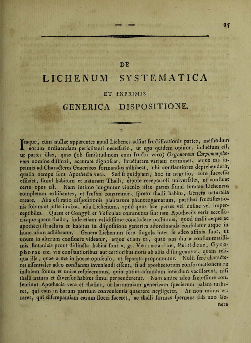 DE LICHENUM SYSTEMATICA ET INPRIMIS GENERICA DISPOSITIONE. Itaque^ cum nullae apparentes apud Llclienes adfint frudificationis partes, methodum eorum ordinandam periclitanti neceflfario, ut ego quidem opinor, indudum efl, ut partes illas, quas (ob fimilitudinem cum frudu vero_) Organorum Carpomorpho- rum nomine diftinxi, accurate dignofcat, flruduram variam examinet, atque eas in- primis ad Charaderes Genericos formandas adhibeat, ubi conflantiores deprehenderit, qualia nempe funt Apothecia vera. Sed ii quidpiam, hoc in negotio, cum fucceiTa efficiet, fimul habitura et naturam Thalli, utpote receptaculi univerfalis, ut confulat certe opus eii. Nam intimo junguntur vinculo iftae partes fimul fumtae Lichenem completum exhibentes, et frufira conaremur, fpreto thalli habitu. Genera naturalia creare. Alia efi ratio difpofitionis plantarum phanerogamarum, partibus frudificatio- nis folum et jufie innixa, alia Lichenum, apud quos hae partes vel nullae vel imper- ceptibiles. Quam et Gongyli et \'eficulae communes fint tam Apotheciis veris accelfo- riisque quam thallo, inde etiam validilfime concludere poflumus, quod thalli aeque ac apothecii firudura et habitus in difpofitione gcnerica adordinanda confulatur atque m hunc ufum adhibeatur. Genera Lichenum fere fingula inter fe adeo affinia funt, ut unum in alterum confluere videatur, atque etiam ea, quae jam diu a confummatifli'* mis Botanicis prout diflinda habita funt v. gr. Verruca riae, Peltideae, Gyro- phorae etc. vix conflantioribus aut certioribus notis ab aliis diflinguantur, quam reli- qua illa, quae a me in hoece opufculo, ut feparata proponuntur. Nulli fere charade- res eflentiales adeo conflantes inveniendi eflent, fi ad apotheciorum conformationem as indolem folum et unice refpiceremus, quin potius admodum interdum vacillarent, nifi thalli natura et diverfus habitus fimul perpenderetur. Nam amice adeo faepHfime con- fentiunt Apothecia vera et thallus, ut harnyouiam gencricam fpecierum palam turba- ret, qui eam in harum partium convenientia quaerere negligeret. At non minus er- raret, qui diferepantiam earum flocci faceret, ac thalli formas ipernens fub uno Ge- nere