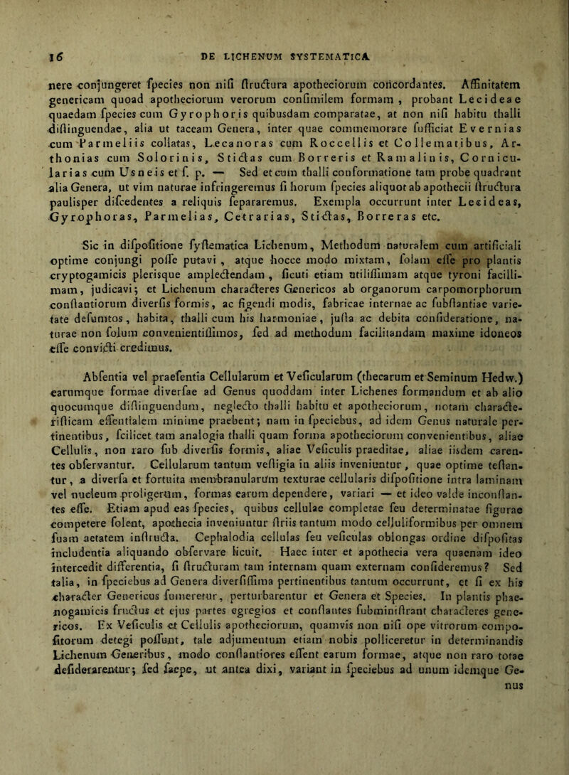 nere eonjungeret fpecies non nifi flrucfttira apothecioruin concordantes. Affinitatem genericam quoad apothecioruui verorum confimilem formam, probant Lecideae quaedam fpecies cum Gy rophoris quibusdam comparatae, at non nifi habitu thalli difiinguendac, alia ut taceam Genera, inter quae commemorare fufficiat Evernias •cum Earmeliis collatas, L,ecanoras cum Rocce 11 is et Co 1 lemati bus, Ar- thonias cum S olorinis, Sticlas cum Borreris et Ramalinis, C orni cu- la r ia s cum U sne is et f. p. — Sed et cum thalli conformatione tam probe quadrant alia Genera, ut vim naturae infringeremus filiorum fpecies aliquot ab apothecii firucllura paulisper difcedentes a reliquis fepararemus. Exempla occurrunt inter Lesideas, Gyrophoras, Parmelias, Cetrarias, Stiiftas, Borreras etc. Sic in dilpofitio-ne fyfiematica Lichenum, Methodum naturalem cum artificiali optime coniungi pofle putavi , atque hocce modo mixtam, folam elfe pro plantis cryptogamicis plerisque ample<3:endam , ficuti etiam atiliffimam atque tyroui facilli- mam, judicavi; et Lichenum characfleres Genericos ab organorum carpomorphoruin confiantiorum diverfis formis, ac figendi modis, fabricae internae ac fubflantiae varie- tate defumtos, habita, thalli cum his harmoniae, jufia ac debita confideratione, na- turae non folum conveuientiffimos, fed ad methodum faciiiiandam maxime idoneos elfe conviffli credimus. Abfentia vel praefentta Cellularum et Veficularum (thecarum et Seminum Hedw.) carumque formae diverfae ad Genus quoddam inter Lichenes formandum et ab alio qupcumque difiinguenclum, negledlo thalli liabitu et apotheciorum, notam charatile- riflicam elfentialem minime praebent; nam in fpeciebus, ad idem Genus naturale per- tinentibus, fcilicet tam analogia thalli quam forma apotheciorum convenientibus, aliae Cellulis, non raro fub-diverfis formis, aliae Vcficulis praeditae, aliae iisdem caren- tes obfervantur. Cellularum tantum vefiigia in aliis inveniuntur , quae optime fellan- tur, .a diverfa et fortuita membranularum texturae cellularis difpofitione intra laminam vel nueieura proligertim, formas earum dependere, variari — et ideo valde inconllan- tes efie. Etiam apud eas fpecies, quibus cellulae completae feu determinatae figurae competere folent, apothecia inveniuntur Uriis tantum modo celluliformibus per omnem fuam aetatem inflru61a. Cephalodia cellulas feu veficulas oblongas ordine difpofitas includentia aliquando obfervare Heuit, Haec inter et apothecia vera quaenam ideo intercedit differentia, fi firuiduram tam internam quam externam confideremus? Sed talia, in fpeciebus ad Genera diverfiffima pertinentibus tantum occurrunt, et fi ex his charaxfler Geuericus fumeretur, perturbarentur et Genera et Species. In plantis phae- jiogamicis frueffus et ejus partes egregios et conflantes fubminiflrant chaiacleres genc- ricos. Ex Veficulis ct Cellulis apotheciorum, quamvis non oifi ope vitrorum compo- fitorum detegi polfunt, tale adjumentum etiam nobis polliceretur in determinandis Lichenum Generibus, modo confiantiores eflent earum formae, atque non raro totae defiderarentur; fed faepe, ut antea dixi, variantia fpeciebus ad unum idemque Ge- nus