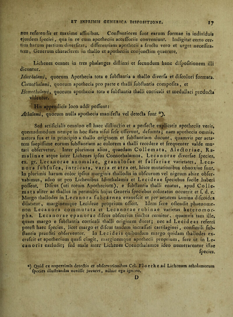 ET INPRIMIS GENERTCA DISPOSITIONE. nus refereni^is et maxime affinibus. Confiantiores funt earum formae in individuis ejusdem fpecici, qua in re cum apotheciis acceflbriis conveniunt. Indigitat certo cer* tius fiarum paitium diveifitas, differentiam apothecii a fnidlu vero et urget neceffiia- tem, Generum charaderes in tliallo et apotheciis conjundim quaerere. Lichenes omnes in tres phalanges diflinxi et fecundum hanc difpofitionem illi dicuntur. Idiothalami^ quorum Apofhecia tota e fubfiantia a thallo diverfa et difcolori formata. Coenothalami^ quorum apotliecia pro parte e thalli fubflantla compofita, et Hcmnthaimmy quorum apothecia tota e fubflaiitia thalli corticali et medullari produda videntur. His appendicis loco addi poffunt: ^thalamiy quorum nulla apothecia manifefla vel deteda funt Sed artificialis omnino efi haec difiinefiio et a perfede explicatis apotheciis veris, quemadmodum nempe in hoc flatu vifui fefe offerunt, defumta^ nam apothecia omnia, natura fua et in principio a thallo originem et fiubOantiam ducunt, quamvis per aeta- tem faepilfime eorum fubflantiam ac colorem a thalli recedere et frequenter valde mu- tari obfervetur. Inter plurimos alios, quaedam Collemata, Aledoriae, Ra- malinae atque inter Lichenes ipfos Coenothalamos, Lecanorae diverfae fpecies, ex. gr. Lecanorae anomalae, granulofae et falfariae varietates, L e ca- nora fubfufca, intricata, varia et atra cet. hisce mutationibus obnoxiae funt. In plurimis harum color ipfius marginis thallodis in obfcurum vel nigrum abire obfer- vabimus, adeo ut pro Lichenibus Idiothalamis et Lecideae fpeciebus facile haberi poflcnt. Difeus (uti totum Apothecium), e fubflantia thalli enatus, apud Coi le- niat a aliter ac tliallus in permultis hujus Generis fpeciebus coloratus occurrit et f. d. c. Margo thallodes in Lecanora fubcarnea evanefeit et per aetatem lamina difeoidea dilatatur, marginemque Lecideae proprium offert. Idem fere oflendit phaenome- non Lecanora commutata et Lecanorae rubinae varietas heteromor- pha. Lecanorae epanorae difeus obfcurius tindus cernitur, quamvis tam ille, quam margo e fubllantia corticali thalli originem ducat; nec ad Lecideas referri potefl haec fpecies, licet margo et difeus tandem incraffati cartilaginei, confimili fub- llantia praediti obferventur. In Lee i de is quibusdam margo quidam thallodes ex- crefeit et apothecium quafi cingit, marginemque apothecii proprium, fere ut in Le- canoris excludit; fcd male inter Lichenes Coeaotlulamos ideo numerarentur iflac fpecies. *) Qitid ex nupcrrlmis deteftis et ol)fcrvationibu5 Cei. Flocrke ad Lichenum athalamorum fpecies illuftraiidas novifle juvaret, adhuc ego igiicro. D