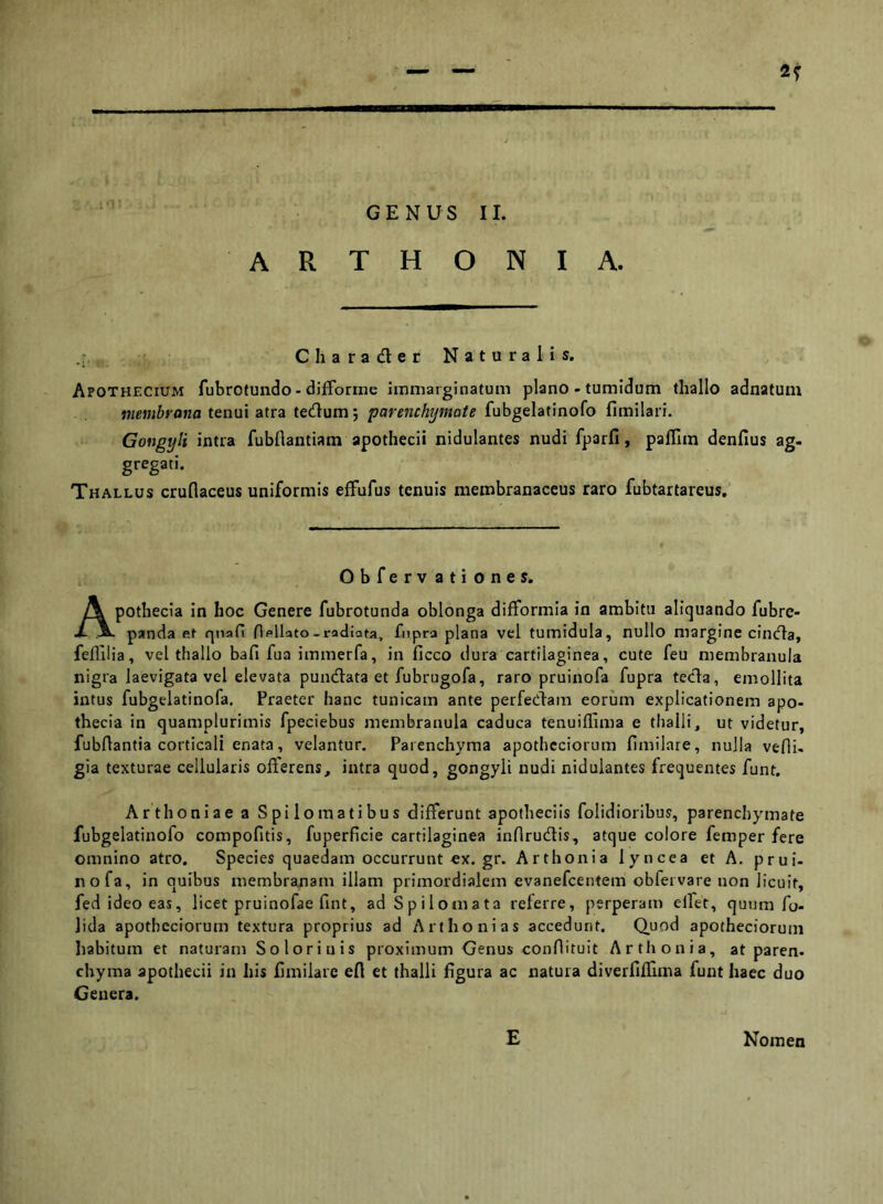 r 2T GENUS II. A R T H O N I A. C h a r a d e r Naturalis. Apothecium fubrotundo - difforine immarginatum plano - tumidum thallo adnatum jKmfirOHa tenui atra tedum; parenchymate fubgelatinofo fimilari. Gongyli intra fubflantiam apotliecii nidulantes nudi fparfi, palTiin denfius ag- gregati. Thallus cruflaceus uniformis effufus tenuis membranaceus raro fubtartareus. . Obfervationes. Apotbecia in hoc Genere fubrotunda oblonga difformia in ambitu aliquando fubre- panda et qnafi Hellato-radiata, fnpra plana vel tumidula, nullo margine cinda, feflilia, vel thallo bafi fua immerfa, in ficco dura cartilaginea, cute feu membranula nigra laevigata vel elevata pundata et fubrugofa, raro pruinofa fupra teda, emollita intus fubgelatinofa. Praeter hanc tunicam ante perfecbam eorum explicationem apo- thecia in quamplurimis fpeciebus membranula caduca tenuiflima e thalli, ut videtur, fubAantia corticali enata, velantur. Parenchyma apothcciorura fimilare, nulla vefli- gia texturae cellularis offerens, intra quod, gongyli nudi nidulantes frequentes funt. Arthoniae a Spilomatibus differunt apotheciis folidioribus, parenchymate fubgelatinofo compofitis, fuperficie cartilaginea infirudis, atque colore femper fere omnino atro. Speciesquaedamoccurruntex.gr. Arthonia lyncea et A, prui- nofa, in quibus membranam illam primordialem evanefcentem obfeivare non licuit, fed ideo eas, licet pruinofae fint, adSpilomata referre, perperam elfet, quum fj- lida apothcciorum textura proprius ad Arthonias accedunt. Quod apothecioruin Iiabitum et naturam Soloriuis proximum Genus conOituit Arthonia, at paren- chyma apothecii in his fimilare efl et thalli figura ac natura diverfiflima funt haec duo Genera. E Nomen