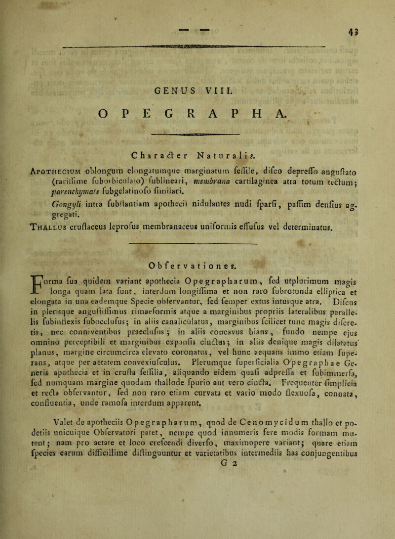 GENUS V 11 r. OPEGRAPHA. Character Naturali». Apothecium ohlongum elongatumque marginatum felFile, difco deprcflo anguflato (rarillime fuboibiculaio) lublineaii, membrana cartilaginea atra totum ttdum; parenchymate fubgelatinofo fimilari. Gongyti intra fubiiantiam apothecii nidulantes nudi fparfi, paflim denfius ag- gregati. Thallus cruftaceus leprofus membranaceus uniformis effufus vel determinatus. Obfervationes. Forma fua quidem variant apothecia Opegrapharum, fed utplurimum magis longa quam lara funt, interdum longilluna et non raro fubrotunda elliptica et elongata in una eademque Specie oblervantur, fed femper extus intusque atra. Difcus in plensque angunillimus rimaelormis atque a marginibus propriis lateralibus paralle- lis fubinliexis fubocclufus; in aliis canaliculatus, marginibus fcilicet tunc magis diicre- tis, nec conniventibus praeclufus ; in aliis concavus hians, fundo nempe ejus omnino perceptibili et marginibus expanfis cintflus; in aliis denique magis dilatatus' planus, margine circumcirca elevato coronatus, vel hunc aequans immo etiam fupe- rans, atque per aetatem convexiufculus. Plerumque fuperficialia Opegraphae Ge- neris apothecia et in cruda fellilia, aliquando eidem quali adprefla et fubimmerfa, fed numquam margine quodam thallode fpurio aut vero cincfta. Frequenter fimplicia et redla obfervantur, fed non raro etiam curvata et vario modo llexuofa, connata, confluentia, unde ramofa interdum apparent. Valet de apotheciis 0 pegrapharum, quod de Cenomycid u m thallo et po- detiis unicuique Obfervatori patet, nempe quod innumeris fere modis formam mu- tent; nam pro aetate ct loco crefeendi diverfo, maximopere variant; quare etiam fpecies earum difficillime diflinguuntur et varietatibus intermediis has conjungentibus