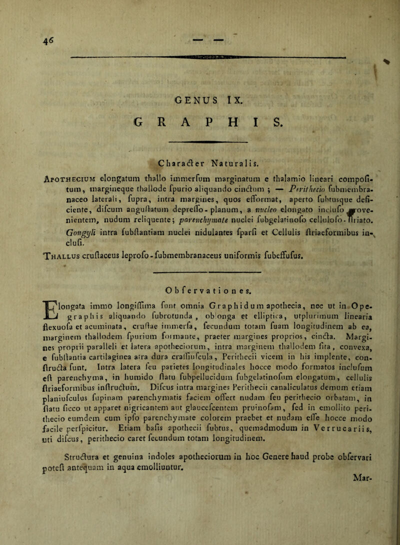 GENUS IX. GRAPHIS. Charader Naturalis. ApoTHECIum elongatuiii thallo iinnierfum marginatum e thalamio lineari coinpofi- tum, margineque tliallode fpurio aliquando cindum ; — Ptrithecio fubmembra- naceo laterali, fupra, intra margines, quos efformat, aperto fubtusque defi- ciente, difcum angullatum depreflo-planum, a mcleo elongato inclufo ^ove- nientein, nudum reliquente; parevchtjmate nuclei fubgelatinofo celluloro-Miiato. Gongyli intra fubflantiam nuclei nidulantes fparfi et Cellulis flriaeformibus in-^ clufi. Thallus cruflaceus leprofo-fubraembranaceus uniformis fubelFufus, Obfervationes. I?longafa immo longiflima funt omnia G ra p h i d u m apothecia, nec ut in Ope- J graphis aliquando fubrotunda , ob*onga et elliptica, utplurimum linearia flexuofa et acuminata, cruflae immerfa, fecundum totam fuam longitudinem ab ea, marginem thallodem fpurium foimante, praeter margines proprios, cinda. Margi. nes proprii paralleli et latera apotbeciorum, intra marginem thallodem fita, convexa, e fubllantia cartilaginea atra dura crairuifcula, Perithecii vicem in his implente, con- firuda funt. Intra latera feu parietes longitudinales hocce modo formatos inclurum eft parenchyma, in humido ftatu fubpellucidum fubgelatinofnm elongatum, cellulis flriaeformibus inflrudum. Difcus intra margines Perithecii canaliculatus demum etiam planiufculus fiipinam parenchymatis faciem offert nudam feu perithecio orbatam, in flatu ficco ut apparet nigricantem aut glaucefcentem pruinofam, fed in emollito peri- (hecio eumdem cum ipfo parenchymate colorem praebet et nudam effe hocce modo facile perfpicitur. Etiam bafis apothecii fubtus, quemadmodum in Verrucariis, uti difcus, perithecio caret fecundum totam longitudinem. Strudura et genuina indoles apotheciorum in hoc Genere haud probe obfervari poteft antequam in aqua emolliuntur. Mar-