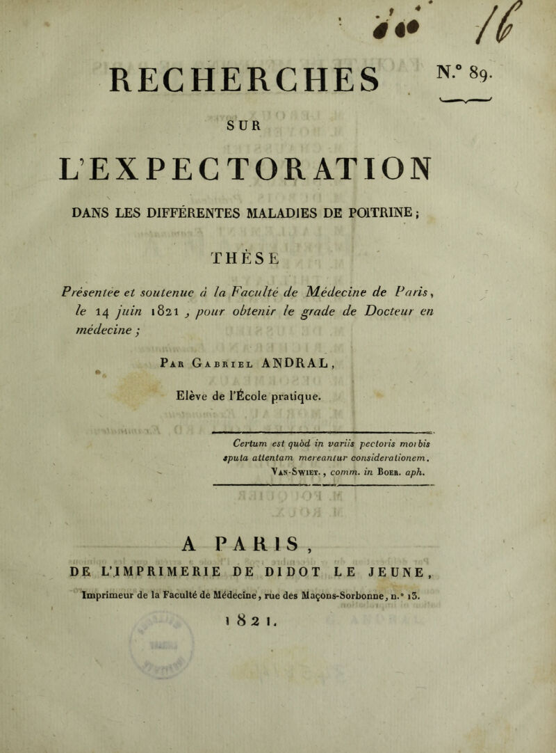 4 -w /f RECHERCHES N.** 89. SUR L’EXPECTORATION \ DANS LES DIFFÉRENTES MALADIES DE POITRINE ; THÈSE Présentée et soutenue à la Faculté de Médecine de Paris, le 14 juin 1821 ^ pour obtenir le grade de Docteur en médecine ; Par Gabriel ANDRAL, Elève de l’École pratique. Certum est qubd in variis pectoris moi bis spula attentam mereantur considérationem, Van-Swiet. , comm. in Boer. aph. A PARIS, DE L'IMPRIMERIE DE DIDOT LE JEUNE. Imprimeur de la Faculté de Médecine, rue des Maçons-Sorbonne, n. i5. 1821.