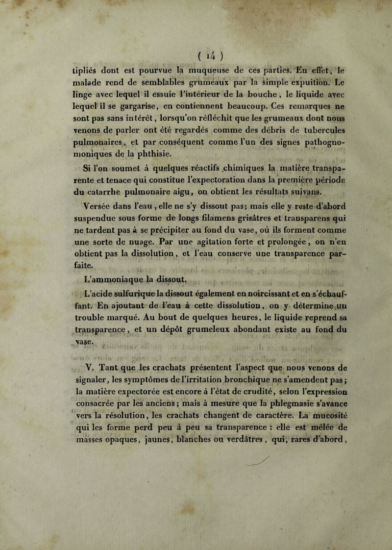 ( ^4 ) lipliés dont est pourvue la muqueuse de ces parties. En effet, le malade rend de semblables grumeaux par la simple expuition. Le linge avec lequel il essuie l’intérieur de la bouche , le liquide avec lequel il se gargarise, en contiennent beaucoup. Ces remarques ne sont pas sans intérêt, lorsqu’on réfléchit que les grumeaux dont nous venons de parler ont été regardés comme des débris de tubercules pulmonaires, et par conséquent comme l’un des signes pathogno- moniques de la phthisie. Si l’on soumet à quelques réactifs .chimiques la matière transpa- rente et tenace qui constitue l’expectoration dans la première période du catarrhe pulmonaire aigu, on obtient les résultats suivans. Versée dans l’eau, elle ne s’y dissout pas; mais elle y reste d’abord suspendue sous forme de longs filamens grisâtres et transparens qui ne tardent pas à se précipiter au fond du vase, où ils forment comme une sorte de nuage. Par une agitation forte et prolongée, on n’en obtient pas la dissolution, et l’eau conserve une transparence par- faite. L’ammoniaque la dissout. L’acide sulfurique la dissout également en noircissant et en s’échauf- fant. En ajoutant de l’eau à cette dissolution, on y détermine un trouble marqué. Au bout de quelques heures, le liquide reprend sa transparence, et un dépôt grumeleux abondant existe au fond du vase. V. Tant que les crachats présentent l’aspect que nous venons de signaler, les symptômes de l’irritalion bronchique ne s’amendent pas j la matière expectorée est encore à l’état de crudité, selon l’expression consacrée par les anciens; mais à mesure que la phlegmasie s’avance vers la résolution, les crachats changent de caractère. La mucosité qui les forme perd peu à peu sa transparence ; elle est mêlée de masses opaques, jaunes, blanches ou verdâtres , qui, rares d’abord,