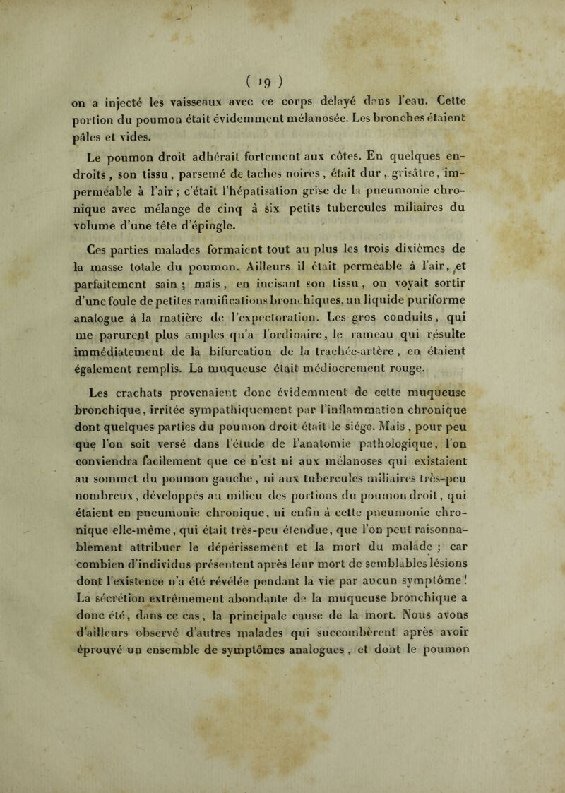( «9 ) on a injecté les vaisseaux avec ce corps délayé dans l’eau. Cette portion du poumon était évidemment mélanosée. Les bronches étaient pâles et vides. Le poumon droit adhérait fortement aux côtes. En quelques en- droits , son tissu, parsemé détachés noires, était dur grisâtre, im- perméable à l’air; c’était l’hépatisation grise de la pneumonie chro- nique avec mélange de cinq à six petits tubercules miliaires du volume d’une tête d’épingle. Ces parties malades formaient tout au plus les trois dixiémes de la masse totale du poumon. Ailleurs il était perméable à l’air, Æt parfaitement sain ; mais, en incisant son tissu , on voyait sortir d’une foule de petites ramifications bronchiques, un liquide puriforme analogue à la matière de l’expectoration. Les gros conduits , qui me parurent plus amples qu’à l’ordinaire, le rameau qui résulte immédiatement de la bifurcation de la trachée-artère , en étaient également remplis. La muqueuse était médiocrement rouge. Les crachats provenaient donc évidemment de cette muqueuse bronchique, irritée sympathiquement par rinfiammation chronique dont quelques parties du poumon droit était le siège. Mais , pour peu que l’on soit versé dans l’élude de l’anatomie pathologique, l’on conviendra facilement que ce n’est ni aux inélanoses qui existaient au sommet du poumon gauche , ni aux tubercules miliaires très-peu nombreux, développés au milieu des portions du poumon droit, qui étaient en pneumonie chronique, ni enfin à celte pneumonie chro- nique elle-même, qui était très-peu étendue, que l’on peut raisonna- blement attribuer le dépérissement et la mort du malade ; car combien d’individus présentent après leur mort de semblables lésions dont l’existence n’a été révélée pendant la vie par aucun symptôme! La sécrétion extrêmement abondante de la muqueuse bronchique a donc été, dans ce cas, la principale cause de la mort. Nous avons d’ailleurs observé d’autres malades qui succombèrent après avoir éprouvé un ensemble de symptômes analogues , et dont le poumon