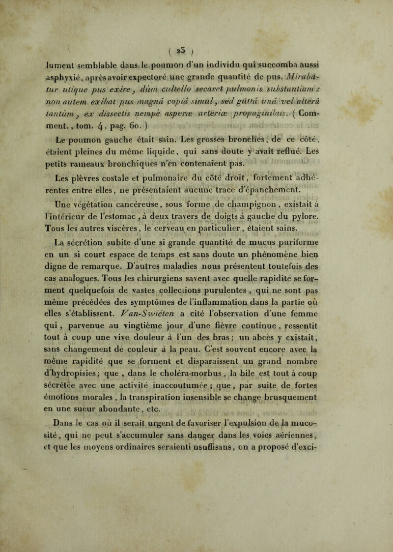 ( 25 ) lument semblable dans le poumon d’un individu qui succomba aussi asphyxié, après avoir expectoré une grande quantité de pus. Miraha- tur ulique pus exire y dàm cultello secaret puintonis siibstunüani : non autem exibat pus magna copia siniul, secl guttâ iinu vel olterâ iantùm y ex dissectis nempè asperæ arleriœ propaginibus. ( Com- ment. , tom. 4» 6o. ) Le poumon gauche était sain. Les grosses bronches, de ce côté, étaient pleines du même liquide, qui sans doute y avait reflué. Les petits rameaux bronchiques n’en contenaient pas. Les plèvres costale et pulmonaire du côté droit, fortement adhé- rentes entre elles, ne présentaient aucune trace d’épanchement. Une végétation cancéreüse, sous forme de champignon , existait à l’intérieur de l’estomac ,à deux travers de doigts à gauche du pylore. Tous les autres viscères, le cerveau en particulier, étaient sains. La sécrétion subite d’une si grande quantité de mucus puriforme en un si court espace de temps est sans doute un phénomène bien digne de remarque. D’autres maladies nous présentent toutefois des cas analogues. Tous les chirurgiens savent avec quelle rapidité se for- ment quelquefois de vastes colleciions purulentes , qui ne sont pas même précédées des symptômes de l’inflammation dans la partie où elles s’établissent. Van-Swiéten a cité l’observation d’une femme qui, parvenue au vingtième jour d’une fièvre continue , ressentit tout à coup une vive douleur à l’un des bras: un abcès y existait, sans changement de couleur à la peau. C’est souvent encore avec la même rapidité que se forment et disparaissent un grand nombre d’hydropisies; que , dans le choléra-morbus, la bile est tout à coup sécrétée avec une activité inaccoutumée; que, par suite de fortes émotions morales , la transpiration insensible se change brusquement en une sueur abondante, etc. Dans le cas où il serait urgent de favoriser l’expulsion de la muco- sité , qui ne peut s’accumuler sans danger dans les voies aériennes, et que les moyens ordinaires seraienti nsufîisaus, on a proposé d’exci-