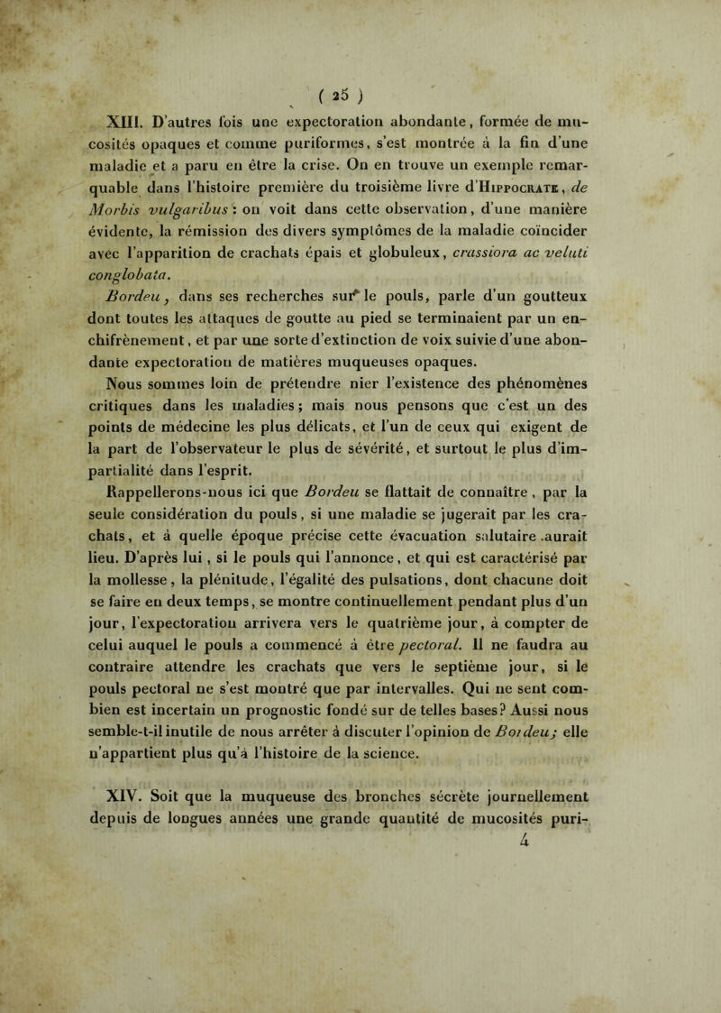 ( 23 ) XIII. D’autres lois une expectoration abondante, formée de mu- cosités opaques et comme puriformes, s’est montrée à la fin d’une maladie et a paru en être la crise. On en trouve un exemple remar- quable dans l’histoire première du troisième livre d’HippocRATK, de Morbis vulgaribus': oi\ voit dans cette observation, d’une manière évidente, la rémission des divers symptômes de la maladie coïncider avec l’apparition de crachats épais et globuleux, crassiora ac veluti conglohata. Bordeu, dans ses recherches suivie pouls, parle d’un goutteux dont toutes les attaques de goutte au pied se terminaient par un en- chifrènement, et par une sorte d’extinction de voix suivie d’une abon- dante expectoration de matières muqueuses opaques. Nous sommes loin de prétendre nier l’existence des phénomènes critiques dans les maladies ; mais nous pensons que c’est un des points de médecine les plus délicats, et l’un de ceux qui exigent de la part de l’observateur le plus de sévérité, et surtout le plus d’im- partialité dans l’esprit. Rappellerons-nous ici que Bovdeu se flattait de connaître , par la seule considération du pouls, si une maladie se jugerait par les cra- chats , et à quelle époque précise cette évacuation salutaire .aurait lieu. D’après lui, si le pouls qui l’annonce, et qui est caractérisé par la mollesse, la plénitude, l’égalité des pulsations, dont chacune doit se faire en deux temps, se montre continuellement pendant plus d’un jour, l’expectoration arrivera vers le quatrième jour, à compter de celui auquel le pouls a commencé à être pectoral. 11 ne faudra au contraire attendre les crachats que vers le septième jour, si le pouls pectoral ne s’est montré que par intervalles. Qui ne sent com- bien est incertain un prognostic fondé sur de telles bases? Aussi nous semble-t-il inutile de nous arrêter à discuter l’opinion de Boideuj elle n’appartient plus qu’à l’histoire de la science. XIV. Soit que la muqueuse des bronches sécrète journellement depuis de longues années une grande quantité de mucosités puri- 4
