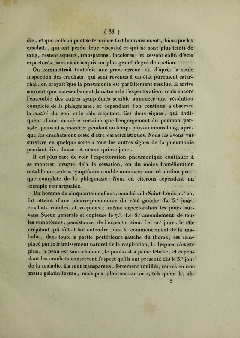 die , et que celle-ci peut se terminer fort heureusement, bien que les crachats, qui ont perdu leur viscosité et qui ne sont plus teints de sang, restent aqueux, transparens , incolores, et cessent enfin d’être expectorés, sans avoir acquis un plus grand degré de coction. On commettrait toutefois une grave erreur, si, d’après la seule inspection des crachats, qui sont revenus à un état purement catar- rhal , on croyaitliue la pneumonie est parfaitement résolue. Il arrive souvent que non-seulement la nature de l’expectoration, mais encore l’ensemble des autres symptômes semble annoncer une résolution complète de la phlegmasie ; et cependant l’on continue à observer la matité du son et le râle crépitant. Ces deux signes , qui indi- quent d’une manière certaine que l’engorgement du poumon per- siste , peuvent se montrer pendant un temps plus ou moins long, après que les crachats ont cessé d’être caractéristiques. Nous les avons vus survivre en quelque sorte à tous les autres signes de la pneumonie pendant dix, douze, et même quinze jours. Il est plus rare de voir l’expectoration pneumonique continuer à se montrer lorsque déjà la cessation, ou du moins l’amélioration notable des autres symptômes semble annoncer une résolution pres- que complète de la phlegmasie. Nous en citerons cependant un exemple remarquable. Un homme de cinquante-neuf ans , couché salle Saint-Louis, n.® 20, fut atteint d’une pleuro-pneumonie du côté gauche. Le 3.* jour, crachats rouillés et visqueux ; même expectoration les jours sui- vans. Sueur générale et copieuse le 7.®. Le 8.® amendement de tous les symptômes; persistance de l’expectoration. Le 10.® jour , le râle crépitant qui s’était fait entendre, dès le commencement de la ma- ladie , dans toute la partie postérieure gauche du thorax, est rem- ‘ placé par le frémissement naturel de la respiration, la dyspnée n’existe plus, la peau est sans chaleur , le pouls est à peine fébrile, et cepen- dant les crachats conservent l’aspect qu’ils ont présenté dès le 3.® jour de la maladie. Ils sont transparens , fortement rouillés, réunis en une masse gélatiniforme, mais peu adhérens au vase, tels qu’on les ob- 5