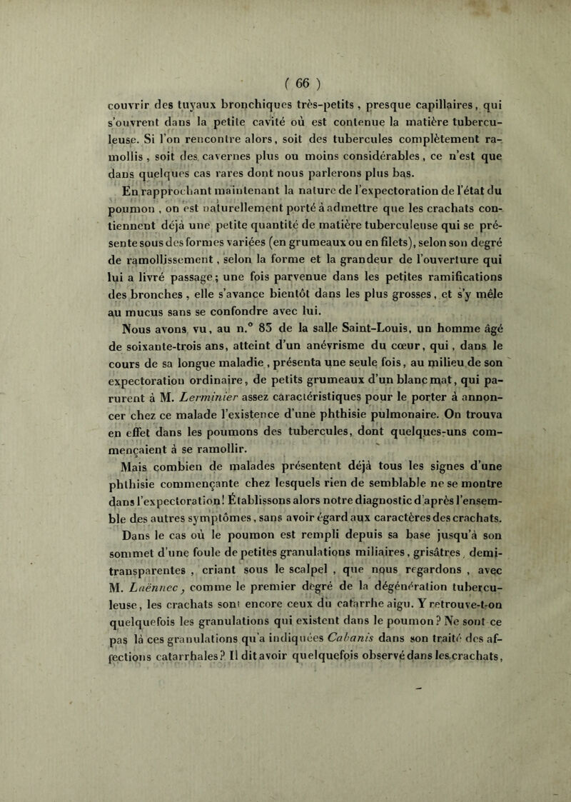 couvrir des tuyaux bronchiques très-petits , presque capillaires, qui s’ouvrent dans la petite cavité où est contenue la matière tubercu- leuse. Si l’on rencontre alors, soit des tubercules complètement ra- mollis , soit des cavernes plus ou moins considérables, ce n’est que dans quelques cas rares dont nous parlerons plus bas. En rapprochant maintenant la nature de l’expectoration de l’état du poumon , on est naturellement porté à admettre que les crachats con- tiennent déjà une petite quantité de matière tuberculeuse qui se pré- sente sous des formes variées (en grumeaux ou en filets), selon son degré de ramollissement, selon la forme et la grandeur de l’ouverture qui lui a livré passage ; une fois parvenue dans les petites ramifications des bronches , elle s’avance bientôt dans les plus grosses, et s’y mêle au mucus sans se confondre avec lui. Nous avons vu, au n.® 85 de la salle Saint-Louis, un homme âgé de soixante-trois ans, atteint d’un anévrisme du cœur, qui, dans le cours de sa longue maladie , présenta une seule fois, au milieu de son expectoration ordinaire, de petits grumeaux d’un blanc mat, qui pa- rurent à M. Lerminier assez caractéristiques pour le porter à annon- cer chez ce malade l’existence d’une phthisie pulmonaire. On trouva en effet dans les poumons des tubercules, dont quelques-uns com- mençaient à se ramollir. a Mais combien de malades présentent déjà tous les signes d’une phthisie commençante chez lesquels rien de semblable ne se montre dans l’expectoration! Établissons alors notre diagnostic d’après l’ensem- ble des autres symptômes, sans avoir égard aux caractères des crachats. Dans le cas où le poumon est rempli depuis sa base jusqu’à son sommet d’une foule de petites granulations miliaires, grisâtres, demi- transparentes , criant sous le scalpel , que nqus regardons , avec M. Laënnec, comme le premier degré de la dégénéralion tubercu- leuse, les crachats sont encore ceux du catarrhe aigu. Y retrouve-t-on quelquefois les granulations qui existent dans le poumon? Ne sont ce pas là ces granulations qu’a indiquées Cabanis dans son traité des af- fections catarrhales? Il dit avoir quelquefois observé dans les.crachats.