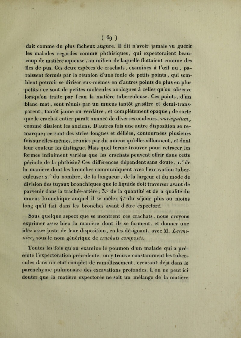 ( ^9 ) dail comme du plus fâcheux augure. Il dit n’avoir jamais vu guérir les malades regardés comme phthisiques, qui expectoraient beau- coup de matière aqueuse , au milieu de laquelle flottaient comme des îles de pus. Ces deux espèces de crachats, examinés à Tceil nu , pa- raissent formés par la réunion d’une foule de petits points , qui sem- blent pouvoir se diviser eux-mêmes en d’autres points de plus en plus petits : ce sont de petites molécules analogues à celles qu’on observe lorsqu’on traite par l’eau la matière tuberculeuse. Ces points, d’un blanc mat, sont réunis par un mucus tantôt grisâtre et demi-trans- parent , tantôt jaune ou verdâtre, et complètement opaque ; de sorte que le crachat entier paraît nuancé de diverses couleurs, variegatum^ commé disaient les anciens. D’autres fois une autre disposition se re- marque; ce sont des stries longues et déliées, contournées plusieurs fois sur elles-mêmes, réunies par du mucus qu’elles sillonnent, et dont leur couleur les distingue. Mais quel terme trouver pour retracer les formes infiniment variées que les crachats peuvent offrir dans cette période de la phthisie? Ces différences dépendent sans doute, i.°de la manière dont les bronches communiquent avec l’excavation tuber- culeuse ; 2.” du nombre, de la longueur, de la largeur et du mode de division des tuyaux bronchiques que le liquide doit traverser avant de parvenir dans la trachée-artère; 5.° de la quantité et de la qualité du mucus bronchique auquel il se mêle; 4-* du séjour plus ou moins long qu’il fait dans les bronches avant d’être expectoré. Sous quelque aspect que se montrent ces crachats, nous croyons exprimer assez bien la manière dont ils se forment, et donner une idée assez juste de leur disposition, en les désignant, avec M. Lermi- uiei'j sous le nom générique de crachats composés. Toutes les fois qu’on examine le poumon d’un malade qui a pré- !!enté l’expectoration précédente , on y trouve constamment les tuber- cules dans un état complet de ramollissement, creusant déjà dans le parenchyme pulmonaire des excavations profondes. L’on ne peut ici douter que la matière expectorée ne soit un mélange de la matière I