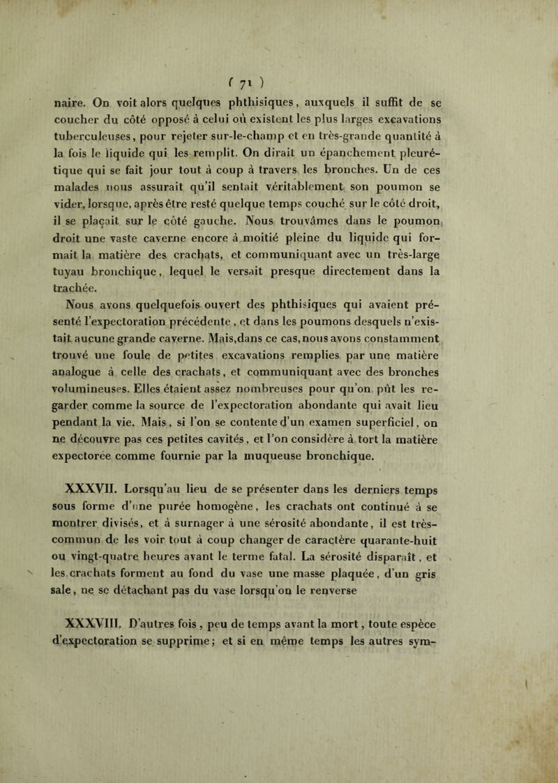 naire. On voit alors quelques phthisiques, auxquels il suffit de se coucher du côté opposé à celui où existent les plus larges excavations tuberculeuses, pour rejeter sur-le-champ et en très-grande quantité à la fois le liquide qui les remplit. On dirait un épanchement pleuré- tique qui se fait jour tout à coup à travers les bronches. Un de ces malades nous assurait qu’il sentait véritablement son poumon se vider, lorsque, après être resté quelque temps couché sur le côte droit, il se plaçait sur le côté gauche. Nous trouvâmes dans le poumon droit une vaste caverue encore à moitié pleine du liquide qui for- mait la matière des crachats, et communiquant avec un très-large tuyau bronchique, lequel le versait presque directement dans la trachée. Nous avons quelquefois ouvert des phthisiques qui avaient pré- senté l’expectoration précédente, et dans les poumons desquels n’exis- tait aucune grande caverne. Mais,dans ce cas, nous avons constamment trouvé une foule de petites excavations remplies par une matière analogue à celle des crachats, et communiquant avec des bronches volumineuses. Elles étaient assez nombreuses pour qu’on pût les re- garder comme la source de l’expectoration abondante qui .avait lieu pendant la vie. Mais, si l’on se contente d’un examen superficiel, on ne découvre pas ces petites cavités, et l’on considère à tort la matière expectorée comme fournie par la muqueuse bronchique. XXXVII. Lorsqu’au lieu de se présenter dans les derniers temps sous forme d’une purée homogène, les crachats ont continué à se montrer divisés, et à surnager à une sérosité abondante, il est très- commun de les voir tout à coup changer de caractère quarante-huit ou vingt-quatre heures avant le terme fatal. La sérosité disparaît, et les crachats forment au fond du vase une masse plaquée, d’un gris sale, ne se détachant pas du vase lorsqu’on le renverse XXXVIII. D’autres fois , peu de temps avant la mort, toute espèce d’expectoration se supprime; et si en même temps les autres syra-