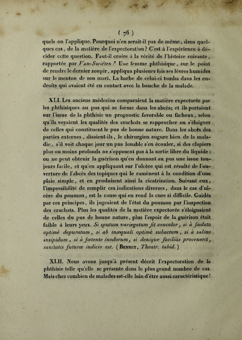 quels on l’applique. Pourquoi n’en serait-il pas de même, dans quel- ques cas, de la matière de l’expectoration? C’est à l’expérience à dé- cider celle question. Faut-i! croire à la vérité de l’histoire suivante, rapportée par Van-Swiélen ? üue femme phthisique, sur le point de rendre le dernier soupir, appliqua plusieurs fois ses lèvres humides sur le menton do son mari. La barbe de celui-ci tomba dans les en- droits qui avaient été en contact avec la bouche de la malade. XLI. Les anciens médecins comparaient la matière expectorée par les phthisiques au pus qui se forme dans les abcès; et ils portaient sur l’issue de la phthisie un prognostic favorable ou fâcheux, selon qu’ils voyaient les qualités des crachats se rapprocher ou s’éloigner de celles qui constituent le pus de bonne nature. Dans les abcès des parties externes , disaient-ils , le chirurgien augure bien de la mala- die , s’il voit chaque jour un pus louable s’en écouler, si des clapiers plus ou moins profonds ne s’opposent pas à la sortie libre du liquide : on ne peut obtenir la guérison qu’en donnant au pus une issue tou- jours facile, et qu’en appliquant sur l’ulcère qui est résulté de l’ou- verture de l’abcès des topiques qui le ramènent à la condition d’une plaie simple, et en produisent ainsi la cicatrisation. Suivant eux, l’impossibilité de remplir ces indications diverses, dans le cas d’ul- cère du poumon , est la cause qui en rend la cure si difficile. Guidés par ces principes, ils jugeaient de l’état du poumon par l’inspection des crachats. Plus les qualités de la matière expectorée s’éloignaient de celles du pus de bonne nature, plus l’espoir de la guérison était faible à leurs yeux. Si sputum variegatum Jil concolor j si à fœdato oplimè depuratum , si ah inæquali optimè subactum , si à smlino irtsipidum ., si h Jœlente inodorumj si denicjiie faciliùs provenerit ^ sanitatis fulurœ indicio est. (Bennet, Theatr. tahid.) XLII. Nous avons jusqu’à présent décrit l’expectoration de la phthisie telle qu’elle se présente dans le plus grand nombre de cas. Mais chez combien de malades est-elle loin d’étre aussi caractéristique !