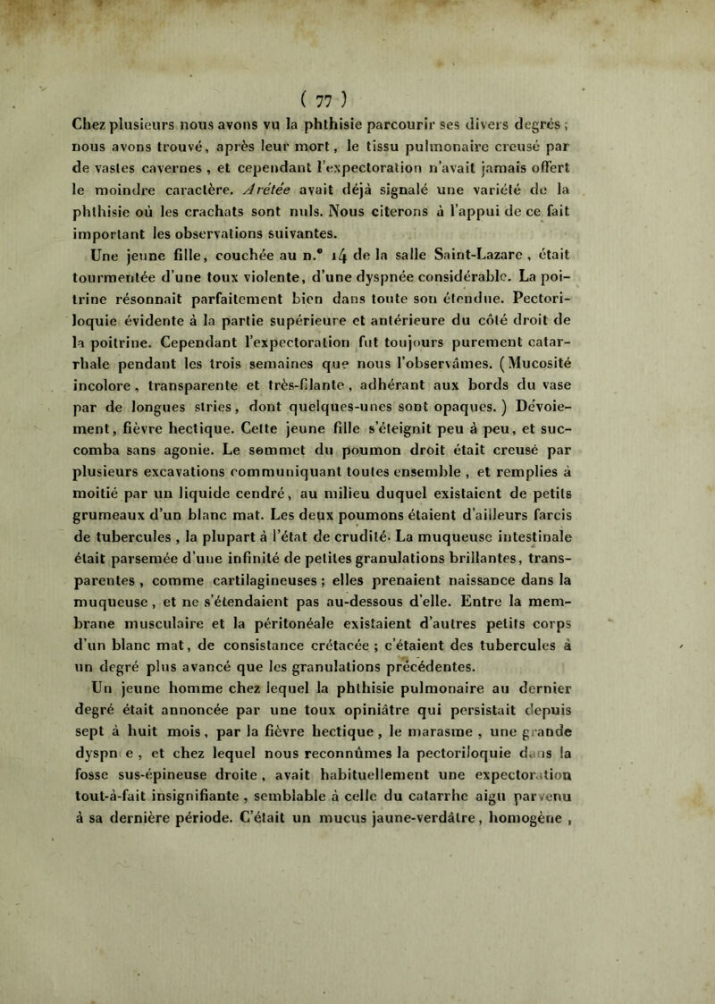 Chez plusieurs nous avons vu la phthisie parcourir ses divers degrés ; nous avons trouvé, après leur mort, le tissu pulmonaire creusé par de vastes cavernes , et cependant l’expectoration n’avait jamais offert le moindre caractère. Arétée avait déjà signalé une variété de la phthisie où les crachats sont nuis. Nous citerons à l’appui de ce fait important les observations suivantes. Une jeime fille, couchée au n.® \[\ de la salle Saint-Lazare , était tourmentée d’une toux violente, d’une dyspnée considérable. La poi- trine résonnait parfaitement bien dans toute son étendue. Pectori- loquie évidente à la partie supérieure et antérieure du côté droit de la poitrine. Cependant l’expectoration fut toujours purement catar- rhale pendant les trois semaines que nous l’observâmes. (Mucosité incolore, transparente et très-fdante , adhérant aux bords du vase par de longues stries, dont quelques-unes sont opaques. ) Dévoie- ment, fièvre hectique. Cette jeune fille s’éteignit peu à peu, et suc- comba sans agonie. Le sommet du poumon droit était creusé par plusieurs excavations communiquant toutes ensemble , et remplies à moitié par un liquide cendré, au milieu duquel existaient de petits grumeaux d’un blanc mat. Les deux poumons étaient d’ailleurs farcis de tubercules , la plupart à l’état de crudité. La muqueuse intestinale était parsemée d’une infinité de petites granulations brillantes, trans- parentes , comme cartilagineuses ; elles prenaient naissance dans la muqueuse, et ne s’étendaient pas au-dessous d’elle. Entre la mem- brane musculaire et la péritonéale existaient d’autres petits corps d’un blanc mat, de consistance crétacée ; c’étaient des tubercules à un degré plus avancé que les granulations précédentes. Un jeune homme chez lequel la phthisie pulmonaire au dernier degré était annoncée par une toux opiniâtre qui persistait depuis sept à huit mois, par la fièvre hectique, le marasme , une grande dyspnt e , et chez lequel nous reconnûmes la pectoriloquie dans la fosse sus-épineuse droite , avait habituellement une expectoration tout-à-fait insignifiante , semblable à celle du catarrhe aigu parvenu à sa dernière période. C’était un mucus jaune-verdâtre, homogène ,