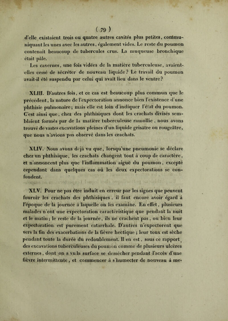 d’elle existaient trois ou quatre autres cavités plus petites, conimu- iiiquant les unes avec les autres, également vides. Le reste du poumon contenait beaucoup de tubercules crus. La muqueuse bronchique était pâle. Les cavernes, une fois vidées de la matière tuberculeuse, avaient- elles cessé de sécréter de nouveau liquide? Le travail du poumon avait-il été suspendu par celui qui avait lieu dans le ventre? XLIII. D’autres fols, et ce cas est beaucoup plus commun que le précédent, la nature de l’expectoration annonce bien l’existence d’une phthisie pulmonaire; mais elle est loin d’indiquer l’état du poumon. C’est ainsi que, chez des phthisiques dont les crachats divisés sem- blaient formés par de la matière tuberculeuse ramollie , nous avons trouvé de vastes excavations pleines d’un liquide grisâtre ou rougeâtre, que nous n’avions pas observé dans les crachats. XLIV. Nous avons déjà yu que, lorsqu’une pneumonie se déclare chez un phthisique, les crachats changent tout à coup de caractère, et n’annoncent plus que l’inflammation aiguë du poumon, excepté cependant dans quelques cas où les deux expectorations se con- fondent. XLV. Pour ne pas être induit en erreur par les signes que peuvent fournir les crachats des phthisiques , il faut encore avoir égard à l’époque de la journée à laquelle on les examine. En effet, plusieurs malades n’ont une expectoration caractéristique que pendant la nuit et le matin ; le reste de la journée, ils ne crachent pas , ou bien leur expectoration est purement catarrhale. D’autres n’expectorent que vers la fin des exacerbations de la fièvre hectique ; leur toux est sèche pendant toute la durée du redoublement. Il en est, sous ce rapport^ des excavations tuberèulèuses du poumon comme de plusieurs ulcères externes, dont on a vu la surface se dessécher pendant l’accès d’une fièvre intermittente, et commencer à s’humecter de nouveau à me-