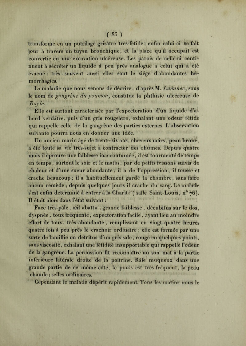 transforme en un putrilage grisâtre très-fétide; enfin celui-ci Se fait jour à travers un tuyau bronchique, et la place qu’il occupait est convertie en une excavation ulcéreuse. Les parois de celle-ci conti- nuent à sécréter un liquide à peu près analogue à celui qui a été évacué ; très - souvent aussi elles sont le siège d’abondantes hé- morrhagies. La maladie que nous venons de décrire, d’après M. Laënnec^ sous le nom de gfingrène du poumon, constitue la phthisie ulcéreuse de Bayle. Elle est surtout caractérisée par l’expectoration d’un liquide d’a- bord verdâtre, puis d’un gris rougeâtre, exhalant une odeur fétide qui rappelle celle de la gangrène des parties externes. L’observation suivante pourra nous en donner une idée. Un ancien marin âgé de trente-six ans, cheveux noirs, peau brune, a été toute sa vie très-sujet à contracter des rhumes. Depuis quatre mois il éprouve nue faiblesse inaccoutumée, il est tourmenté de temps en temps , surtout le soir et le matin , par de petits frissons suivis de chaleur et d’une sueur abondante ; il a de l’oppression, il tousse et crache beaucoup; il a habituellement gardé la chambre, sans faire aucun remède ; depuis quelques jours il crache du sang. Le malade s’est enfin déterminé à entrer à la Charittr( salle Saint-Lours, n® 76). n était alors dans l’état suivant : Face très-pâle, œil abattu , grande faiblesse , décubitus sur le dos, dyspnée, toux fréquente, expectoration facile . ayant lieu au moindre effort de toux, très-abondante, remplissant en vingt-quatre heures quatre fois à peu près le crachoir ordinaire ; elle est formée par une sorte de bouillie ou détritus d’un gris sale, rouge en quelques points, sans viscosité, exhalant une fétidité insupportable qui rappelle l’odeur de la gangrène. La percussion fit reconnaître un son mat à la partie inférieure latérale droite de la poitrine. Râle muqueux dans une grande partie de ce môme côté, le pouls est très-fréquent, la peau chaude ; selles ordinaires. Cependant le malade dépérit rapidement. Tous les matins nous le