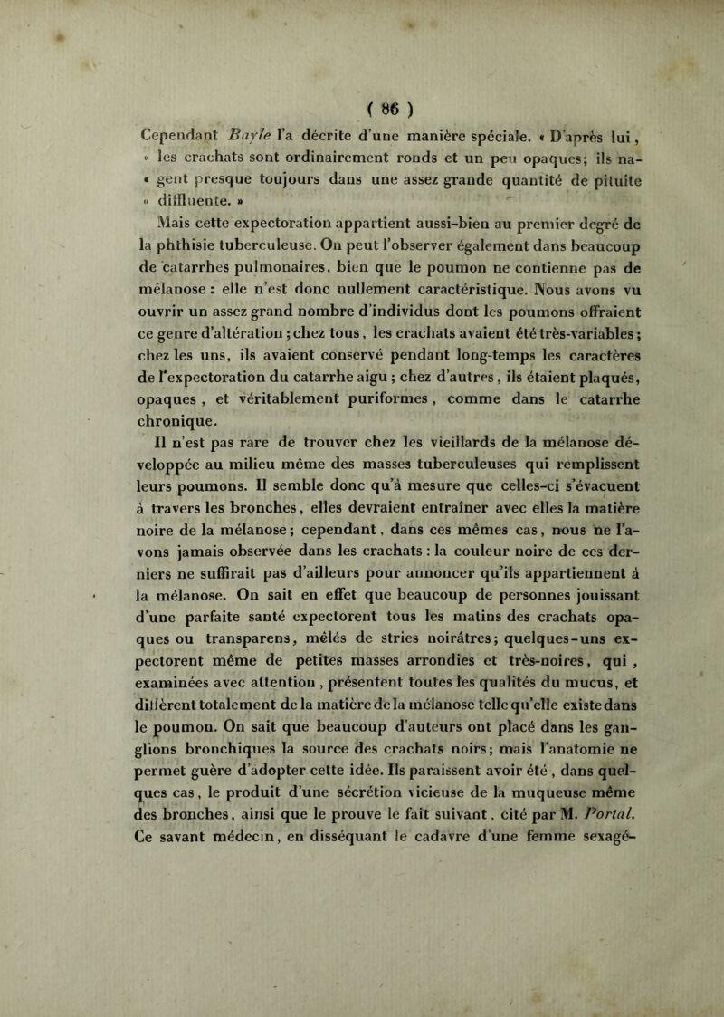 Cependant Bayle l’a décrite d’une manière spéciale. « D’après lui, « les crachats sont ordinairement ronds et un peu opaques; ils na- t gent presque toujours dans une assez grande quantité de piluite « difïluente. » Mais cette expectoration appartient aussi-bien au premier degré de la phthisie tuberculeuse. On peut l’observer également dans beaucoup de catarrhes pulmonaires, bien que le poumon ne contienne pas de mélanose : elle n’est donc nullement caractéristique. Nous avons vu ouvrir un assez grand nombre d’individus dont les poumons offraient ce genre d’altération ; chez tous, les crachats avaient été très-variables ; chez les uns, ils avaient conservé pendant long-temps les caractères de l'expectoration du catarrhe aigu ; chez d’autres, ils étaient plaqués, opaques , et véritablement puriformes , comme dans le catarrhe chronique. Il n’est pas rare de trouver chez les vieillards de la mélanose dé- veloppée au milieu même des masses tuberculeuses qui remplissent leurs poumons. Il semble donc qu’à mesure que celles-ci s’évacuent à travers les bronches, elles devraient entraîner avec elles la matière noire de la mélanose ; cependant, dans ces mêmes cas, nous ne l’a- vons jamais observée dans les crachats : la couleur noire de ces der- niers ne suffirait pas d’ailleurs pour annoncer qu’ils appartiennent à la mélanose. On sait en effet que beaucoup de personnes jouissant d’une parfaite santé expectorent tous les matins des crachats opa- ques ou transparens, mêlés de stries noirâtres; quelques-uns ex- pectorent même de petites masses arrondies et très-noires, qui , examinées avec attention , présentent toutes les qualités du mucus, et dilîèrent totalement de la matière de la mélanose telle qu’elle existe dans le poumon. On sait que beaucoup d’auteurs ont placé dans les gan- glions bronchiques la source des crachats noirs; mais l’anatomie ne permet guère d’adopter cette idée. Ils paraissent avoir été , dans quel- ques cas, le produit d’une sécrétion vicieuse de la muqueuse même des bronches, ainsi que le prouve le fait suivant, cité par M. Portai. Ce savant médecin, en disséquant le cadavre d’une femme sexagé-