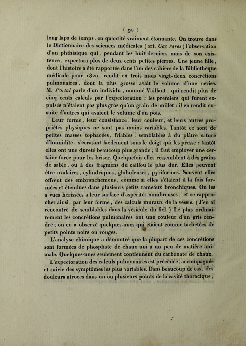 • 9t) ) long laps de temps, en quantité vraiment étonnante. On trouve dans le Dictionnaire des sciences médicales ( art. Cas rares ) l’observation d’un phthisique qui, pendant les huit derniers mois de son exis- tence , expectora plus de deux cents petites pierres. Une jeune fille, dont l’histoire a été rapportée dans l’un des cahiers de la Bibliothèque médicale pour 1820, rendit en trois mois vingt-deux concrétions pulmonaires, dont la plus grosse avait le volume d’une cerise. M. Portai parle d’un individu , nommé Vaillant, qui rendit plus de cinq cents calculs par l’expectoration : les premiers qui furent ex- pulsés n’étaient pas plus gros qu’un grain de millet : il en rendit en- suite d’autres qui avaient le volume d’un pois. Leur forme, leur consistance , leur couleur, et leurs autres pro- priétés physiques ne sont pas moins variables. Tantôt ce sont de petites masses tophacées, friables , semblables à du plâtre saturé d’humidité , s’écrasant facilement sous le doigt qui les presse : tantôt elles ont une dureté beaucoup plus grande ; il faut employer une cer- taine force pour les briser. Quelquefois elles ressemblent à des grains de sable, ou à des fragmens du caillou le plus dur. Elles peuvent être ovalaires, cylindriques, globuleuses, pyriformes. Souvent elles offrent des embranchemens, comme si elles s’étaient à la fois for- mées et étendues dans plusieurs petits rameaux bronchiques. On les a vues hérissées à leur surface d’aspérités nombreuses , et se rappro- cher ainsi, par leur forme, des calculs muraux de la vessie. ( J’en ai rencontré de semblables dans la vésicule du fiel. ) Le plus ordinai- rement les concrétions pulmonaires ont une couleur d’un gris cen- dré ; on en a observé quelques-unes qu^étaient comme tachetées de petits points noirs ou rouges. L’analyse chimique a démontré que la plupart de ces concrétions sont formées de phosphate de chaux uni à un peu de matière ani- male. Quelques-unes seulement contiennent du carbonate de chaux. L’expectoration des calculs pulmonaires est précédée, accompagnée et suivie des symptômes les plus variables. Dans beaucoup de cas, des douleurs atroces dans un ou plusieurs points de la cavité thoracique,